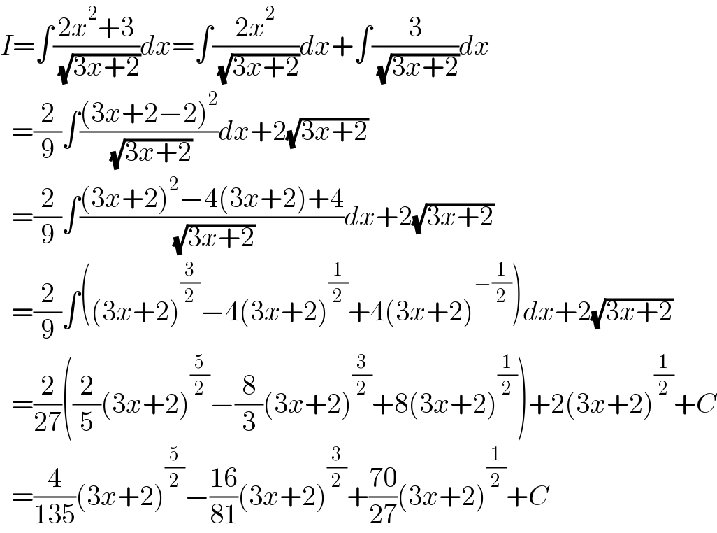 I=∫((2x^2 +3)/( (√(3x+2))))dx=∫((2x^2 )/( (√(3x+2))))dx+∫(3/( (√(3x+2))))dx    =(2/9)∫(((3x+2−2)^2 )/( (√(3x+2))))dx+2(√(3x+2))    =(2/9)∫(((3x+2)^2 −4(3x+2)+4)/( (√(3x+2))))dx+2(√(3x+2))    =(2/9)∫((3x+2)^(3/2) −4(3x+2)^(1/2) +4(3x+2)^(−(1/2)) )dx+2(√(3x+2))    =(2/(27))((2/5)(3x+2)^(5/2) −(8/3)(3x+2)^(3/2) +8(3x+2)^(1/2) )+2(3x+2)^(1/2) +C    =(4/(135))(3x+2)^(5/2) −((16)/(81))(3x+2)^(3/2) +((70)/(27))(3x+2)^(1/2) +C  