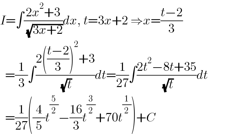 I=∫((2x^2 +3)/( (√(3x+2))))dx, t=3x+2 ⇒x=((t−2)/3)    =(1/3)∫((2(((t−2)/3))^2 +3)/( (√t)))dt=(1/(27))∫((2t^2 −8t+35)/( (√t)))dt    =(1/(27))((4/5)t^(5/2) −((16)/3)t^(3/2) +70t^(1/2) )+C  