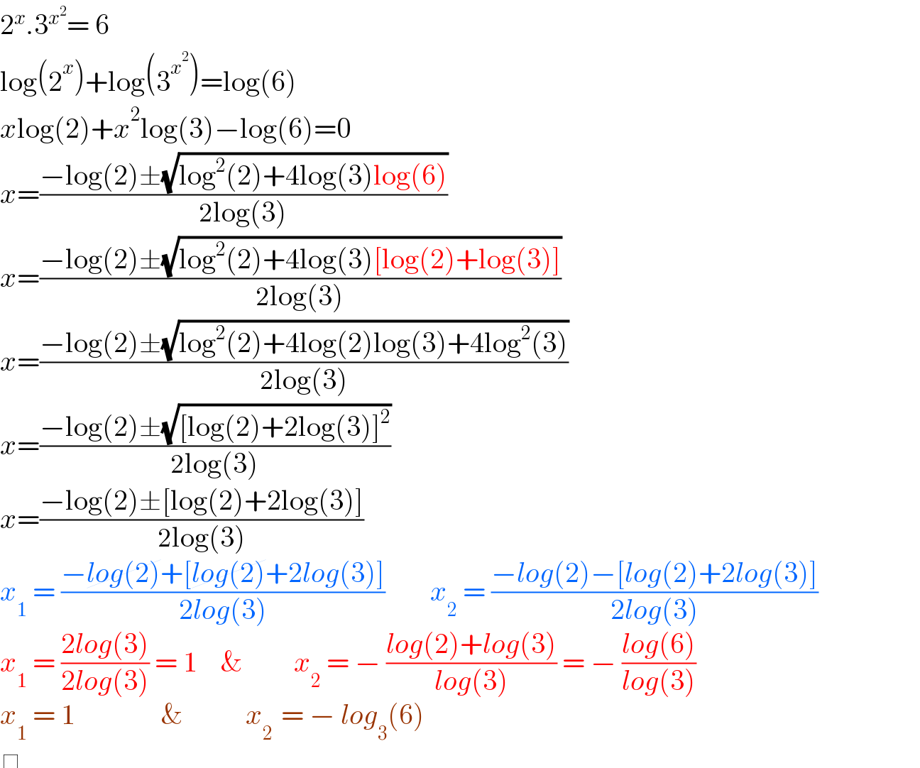 2^x .3^x^2  = 6  log(2^x )+log(3^x^2  )=log(6)  xlog(2)+x^2 log(3)−log(6)=0  x=((−log(2)±(√(log^2 (2)+4log(3)log(6))))/(2log(3)))  x=((−log(2)±(√(log^2 (2)+4log(3)[log(2)+log(3)])))/(2log(3)))  x=((−log(2)±(√(log^2 (2)+4log(2)log(3)+4log^2 (3))))/(2log(3)))  x=((−log(2)±(√([log(2)+2log(3)]^2 )))/(2log(3)))  x=((−log(2)±[log(2)+2log(3)])/(2log(3)))  x_1  = ((−log(2)+[log(2)+2log(3)])/(2log(3)))        x_2  = ((−log(2)−[log(2)+2log(3)])/(2log(3)))  x_1  = ((2log(3))/(2log(3))) = 1    &         x_2  = − ((log(2)+log(3))/(log(3))) = − ((log(6))/(log(3)))  x_1  = 1               &           x_(2 )  = − log_3 (6)   determinant ()    