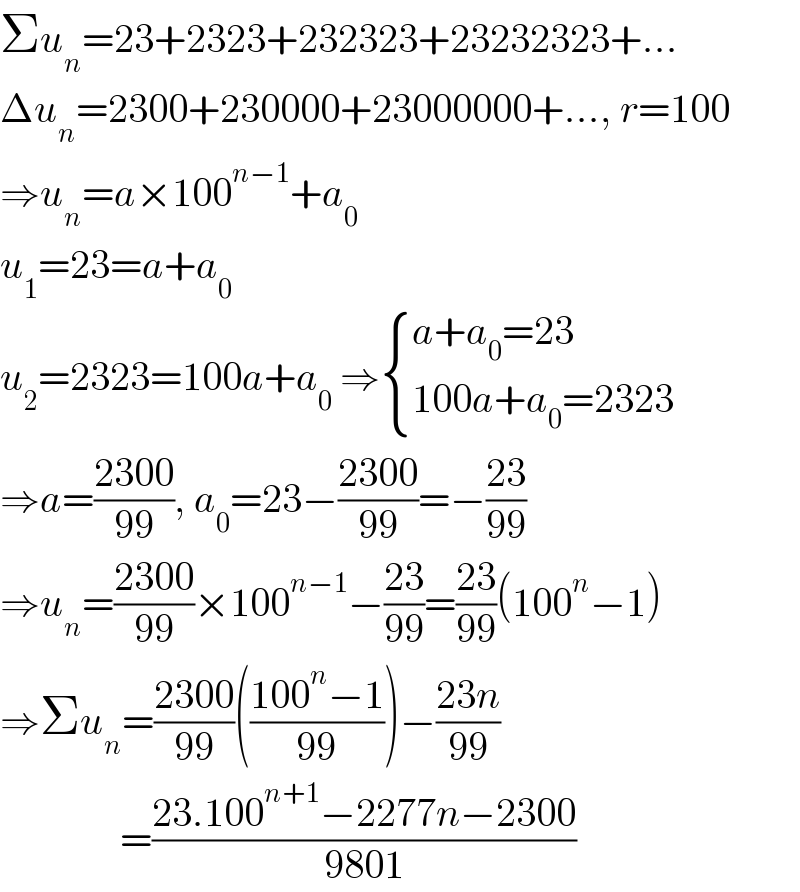 Σu_n =23+2323+232323+23232323+...  Δu_n =2300+230000+23000000+..., r=100  ⇒u_n =a×100^(n−1) +a_0   u_1 =23=a+a_0   u_2 =2323=100a+a_0  ⇒ { ((a+a_0 =23)),((100a+a_0 =2323)) :}  ⇒a=((2300)/(99)), a_0 =23−((2300)/(99))=−((23)/(99))  ⇒u_n =((2300)/(99))×100^(n−1) −((23)/(99))=((23)/(99))(100^n −1)  ⇒Σu_n =((2300)/(99))(((100^n −1)/(99)))−((23n)/(99))                 =((23.100^(n+1) −2277n−2300)/(9801))  