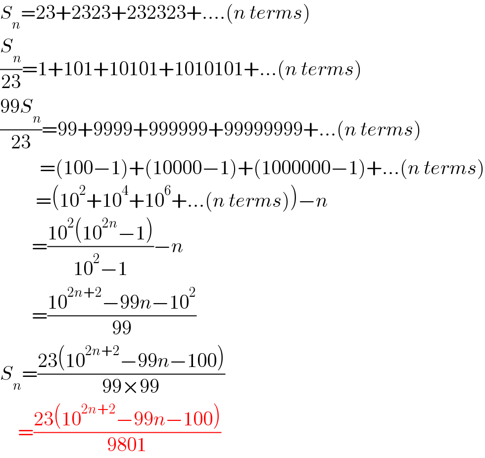 S_n =23+2323+232323+....(n terms)  (S_n /(23))=1+101+10101+1010101+...(n terms)  ((99S_n )/(23))=99+9999+999999+99999999+...(n terms)            =(100−1)+(10000−1)+(1000000−1)+...(n terms)           =(10^2 +10^4 +10^6 +...(n terms))−n          =((10^2 (10^(2n) −1))/(10^2 −1))−n          =((10^(2n+2) −99n−10^2 )/(99))  S_n =((23(10^(2n+2) −99n−100))/(99×99))        =((23(10^(2n+2) −99n−100))/(9801))  