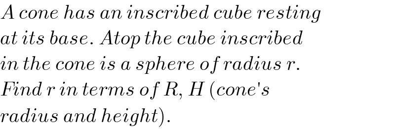 A cone has an inscribed cube resting  at its base. Atop the cube inscribed  in the cone is a sphere of radius r.  Find r in terms of R, H (cone′s  radius and height).  
