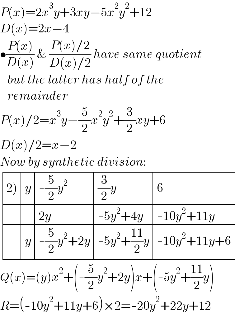 P(x)=2x^3 y+3xy−5x^2 y^2 +12  D(x)=2x−4  •((P(x))/(D(x))) & ((P(x)/2)/(D(x)/2)) have same quotient     but the latter has half of the      remainder  P(x)/2=x^3 y−(5/2)x^2 y^2 +(3/2)xy+6  D(x)/2=x−2  Now by synthetic division:   determinant (((2)),y,(-(5/2)y^2 ),((3/2)y),6),(,,(2y),(-5y^2 +4y),(-10y^2 +11y)),(,y,(-(5/2)y^2 +2y),(-5y^2 +((11)/2)y),(-10y^2 +11y+6)))  Q(x)=(y)x^2 +(-(5/2)y^2 +2y)x+(-5y^2 +((11)/2)y)  R=(-10y^2 +11y+6)×2=-20y^2 +22y+12  