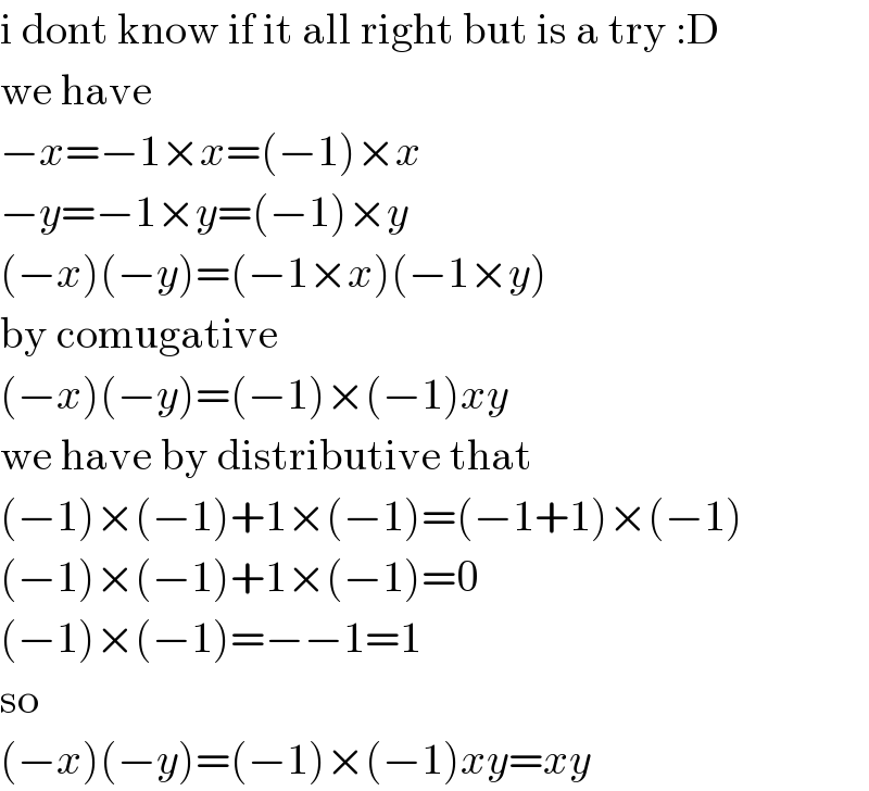 i dont know if it all right but is a try :D  we have  −x=−1×x=(−1)×x  −y=−1×y=(−1)×y  (−x)(−y)=(−1×x)(−1×y)  by comugative  (−x)(−y)=(−1)×(−1)xy  we have by distributive that  (−1)×(−1)+1×(−1)=(−1+1)×(−1)  (−1)×(−1)+1×(−1)=0  (−1)×(−1)=−−1=1  so  (−x)(−y)=(−1)×(−1)xy=xy  