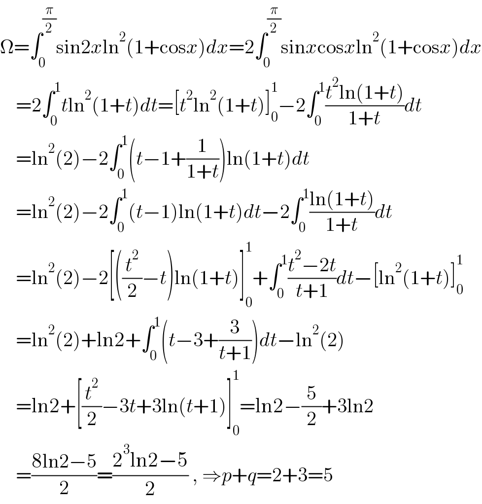 Ω=∫_0 ^(π/2) sin2xln^2 (1+cosx)dx=2∫_0 ^(π/2) sinxcosxln^2 (1+cosx)dx      =2∫_0 ^1 tln^2 (1+t)dt=[t^2 ln^2 (1+t)]_0 ^1 −2∫_0 ^1 ((t^2 ln(1+t))/(1+t))dt      =ln^2 (2)−2∫_0 ^1 (t−1+(1/(1+t)))ln(1+t)dt      =ln^2 (2)−2∫_0 ^1 (t−1)ln(1+t)dt−2∫_0 ^1 ((ln(1+t))/(1+t))dt      =ln^2 (2)−2[((t^2 /2)−t)ln(1+t)]_0 ^1 +∫_0 ^1 ((t^2 −2t)/(t+1))dt−[ln^2 (1+t)]_0 ^1       =ln^2 (2)+ln2+∫_0 ^1 (t−3+(3/(t+1)))dt−ln^2 (2)      =ln2+[(t^2 /2)−3t+3ln(t+1)]_0 ^1 =ln2−(5/2)+3ln2      =((8ln2−5)/2)=((2^3 ln2−5)/2) , ⇒p+q=2+3=5  