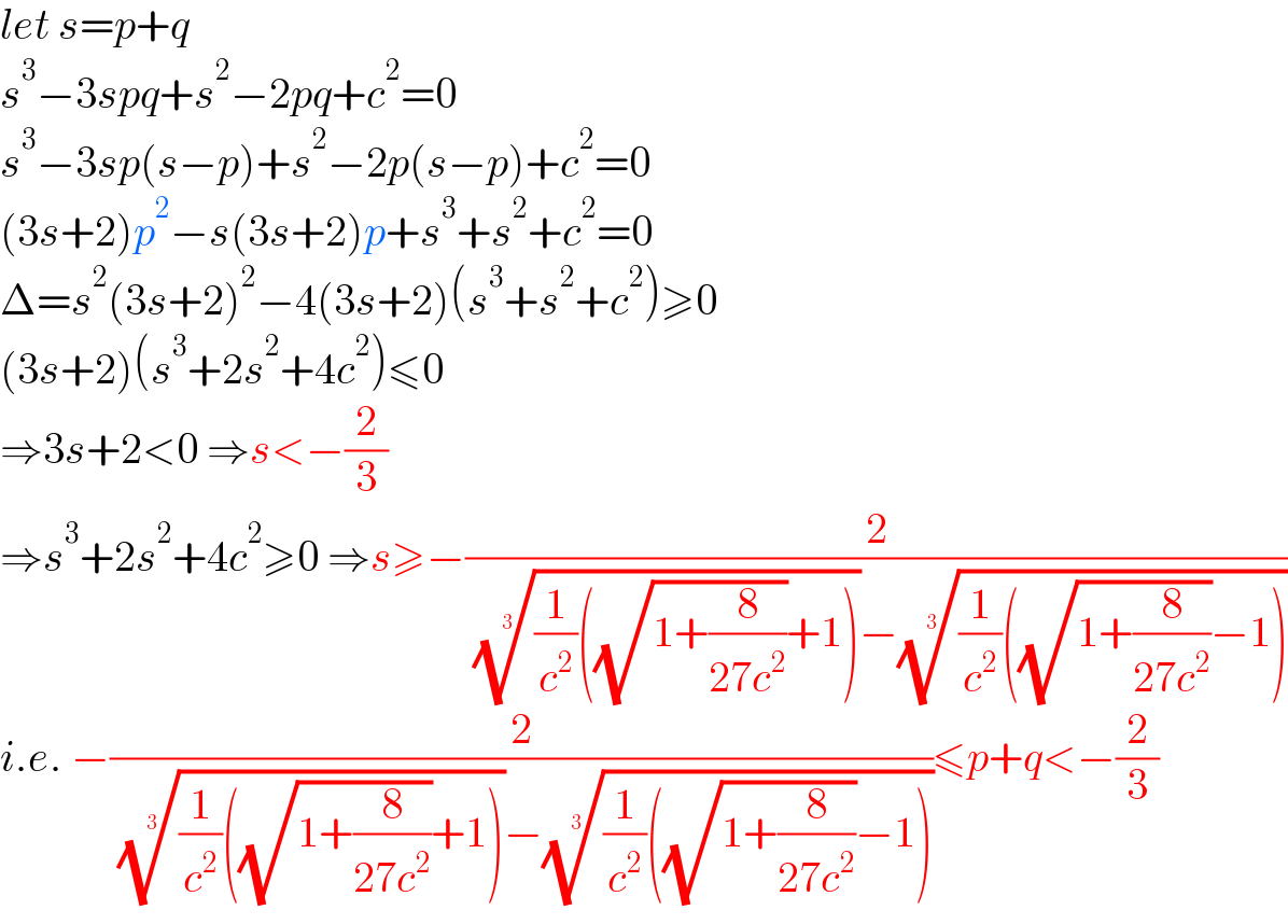 let s=p+q  s^3 −3spq+s^2 −2pq+c^2 =0  s^3 −3sp(s−p)+s^2 −2p(s−p)+c^2 =0  (3s+2)p^2 −s(3s+2)p+s^3 +s^2 +c^2 =0  Δ=s^2 (3s+2)^2 −4(3s+2)(s^3 +s^2 +c^2 )≥0  (3s+2)(s^3 +2s^2 +4c^2 )≤0  ⇒3s+2<0 ⇒s<−(2/3)  ⇒s^3 +2s^2 +4c^2 ≥0 ⇒s≥−(2/( (((1/c^2 )((√(1+(8/(27c^2 ))))+1)))^(1/3) −(((1/c^2 )((√(1+(8/(27c^2 ))))−1)))^(1/3) ))  i.e. −(2/( (((1/c^2 )((√(1+(8/(27c^2 ))))+1)))^(1/3) −(((1/c^2 )((√(1+(8/(27c^2 ))))−1)))^(1/3) ))≤p+q<−(2/3)  