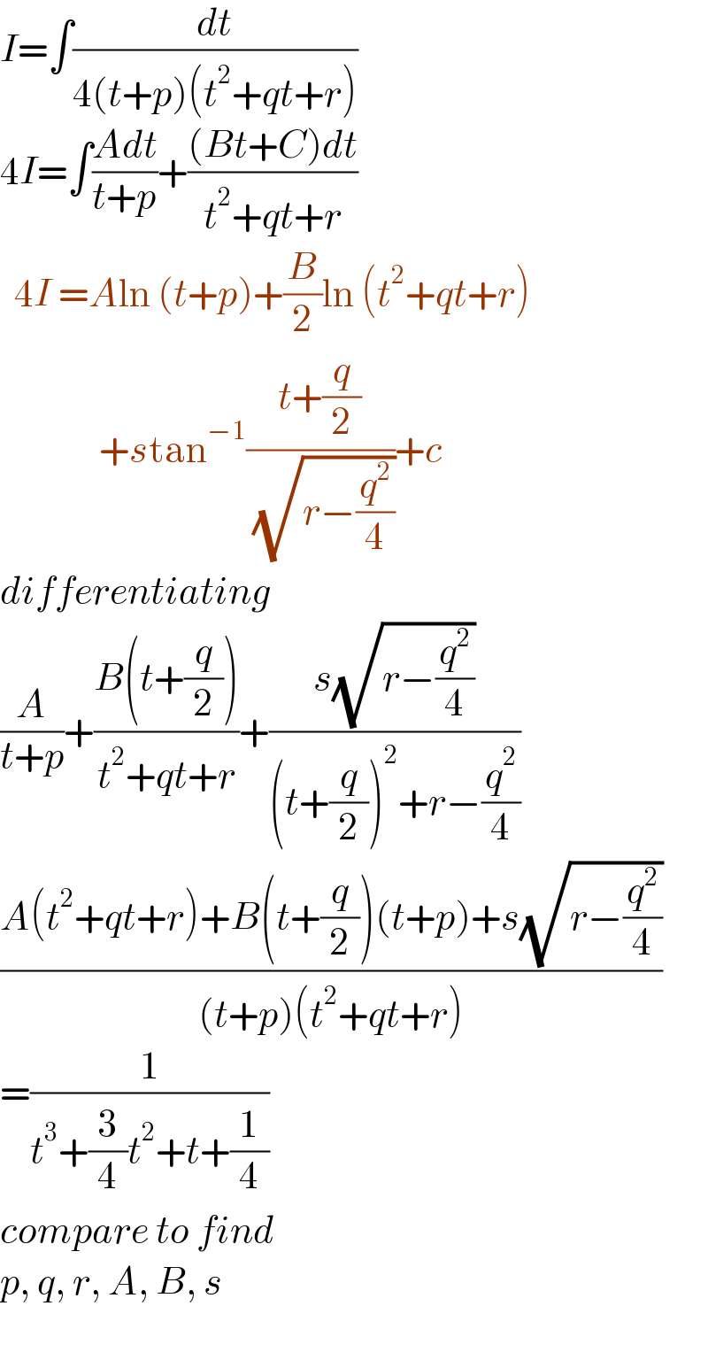 I=∫(dt/(4(t+p)(t^2 +qt+r)))  4I=∫((Adt)/(t+p))+(((Bt+C)dt)/(t^2 +qt+r))    4I =Aln (t+p)+(B/2)ln (t^2 +qt+r)                +stan^(−1) ((t+(q/2))/( (√(r−(q^2 /4)))))+c  differentiating  (A/(t+p))+((B(t+(q/2)))/(t^2 +qt+r))+((s(√(r−(q^2 /4))))/((t+(q/2))^2 +r−(q^2 /4)))  ((A(t^2 +qt+r)+B(t+(q/2))(t+p)+s(√(r−(q^2 /4))))/((t+p)(t^2 +qt+r)))  =(1/(t^3 +(3/4)t^2 +t+(1/4)))  compare to find  p, q, r, A, B, s    