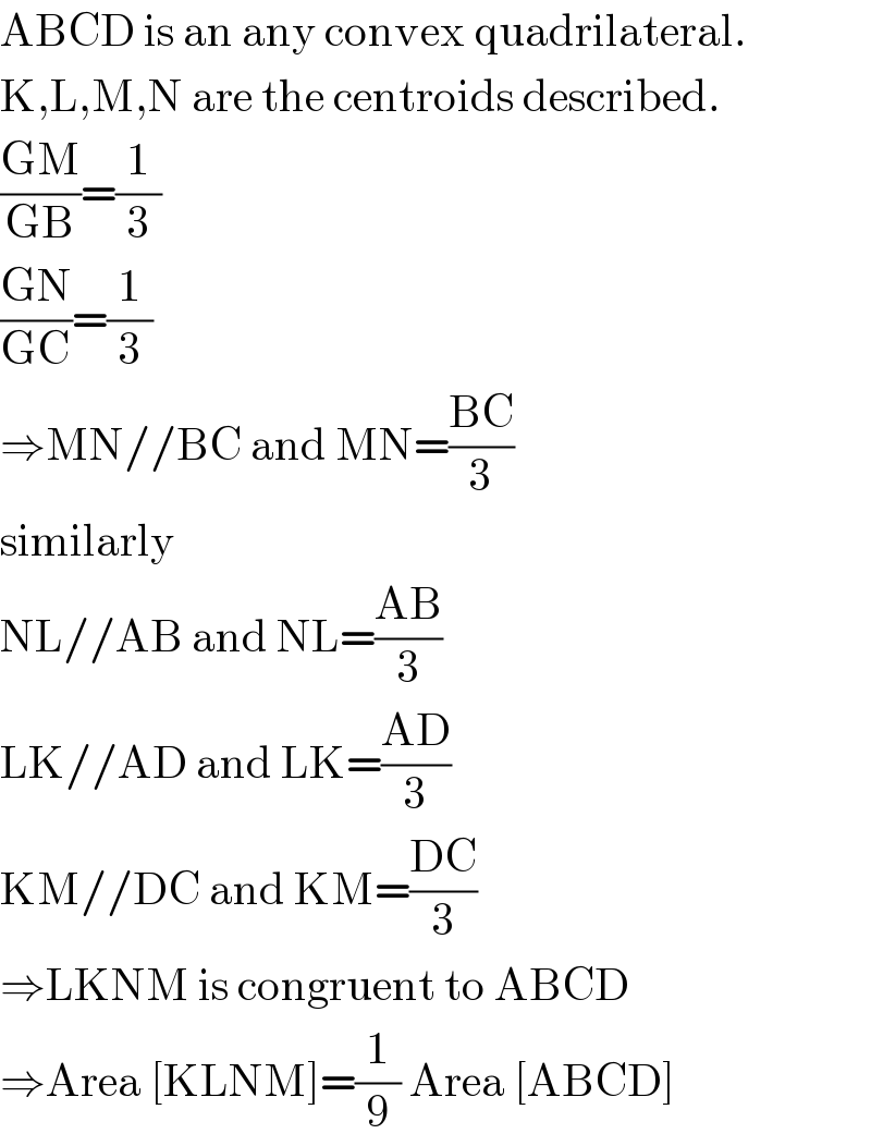 ABCD is an any convex quadrilateral.  K,L,M,N are the centroids described.  ((GM)/(GB))=(1/3)  ((GN)/(GC))=(1/3)  ⇒MN//BC and MN=((BC)/3)  similarly  NL//AB and NL=((AB)/3)  LK//AD and LK=((AD)/3)  KM//DC and KM=((DC)/3)  ⇒LKNM is congruent to ABCD  ⇒Area [KLNM]=(1/9) Area [ABCD]  