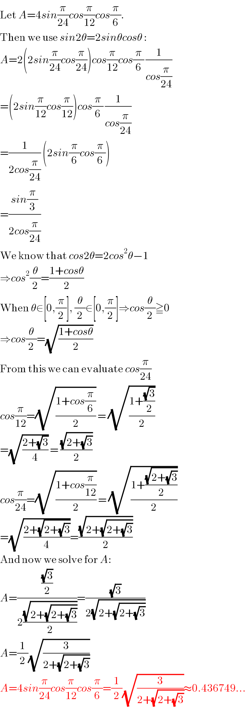 Let A=4sin(π/(24))cos(π/(12))cos(π/6).  Then we use sin2θ=2sinθcosθ :  A=2(2sin(π/(24))cos(π/(24)))cos(π/(12))cos(π/6) (1/(cos(π/(24))))  =(2sin(π/(12))cos(π/(12)))cos(π/6) (1/(cos(π/(24))))  =(1/(2cos(π/(24)))) (2sin(π/6)cos(π/6))  =((sin(π/3))/(2cos(π/(24))))  We know that cos2θ=2cos^2 θ−1  ⇒cos^2 (θ/2)=((1+cosθ)/2)  When θ∈[0,(π/2)], (θ/2)∈[0,(π/2)]⇒cos(θ/2)≧0  ⇒cos(θ/2)=(√((1+cosθ)/2))  From this we can evaluate cos(π/(24))  cos(π/(12))=(√((1+cos(π/6))/2)) = (√((1+((√3)/2))/2))  =(√((2+(√3))/4)) = ((√(2+(√3)))/2)  cos(π/(24))=(√((1+cos(π/(12)))/2)) = (√((1+((√(2+(√3)))/2))/2))  =(√((2+(√(2+(√3))))/4))=((√(2+(√(2+(√3)))))/2)  And now we solve for A:  A=(((√3)/2)/(2((√(2+(√(2+(√3)))))/2)))=((√3)/(2(√(2+(√(2+(√3)))))))  A=(1/2)(√(3/(2+(√(2+(√3))))))  A=4sin(π/(24))cos(π/(12))cos(π/6)=(1/2)(√(3/(2+(√(2+(√3))))))≈0.436749...  