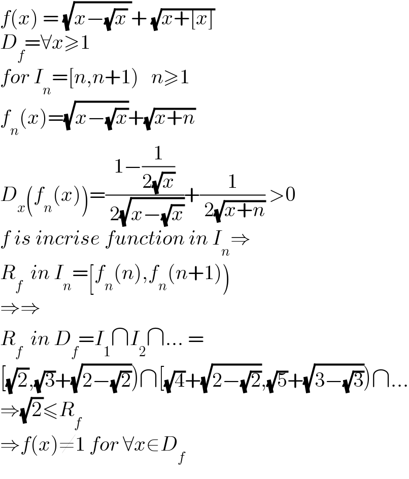 f(x) = (√(x−(√x) ))+ (√(x+[x]))  D_f =∀x≥1  for I_n =[n,n+1)   n≥1  f_n (x)=(√(x−(√x)))+(√(x+n))  D_x (f_n (x))=((1−(1/(2(√x))))/( 2(√(x−(√x)))))+(1/( 2(√(x+n)))) >0  f is incrise function in I_n ⇒  R_f   in I_n =[f_n (n),f_n (n+1))  ⇒⇒  R_f   in D_f =I_1 ∩I_2 ∩... =  [(√2),(√3)+(√(2−(√2))))∩[(√4)+(√(2−(√2))),(√5)+(√(3−(√3))))∩...  ⇒(√2)≤R_f      ⇒f(x)≠1 for ∀x∈D_f   