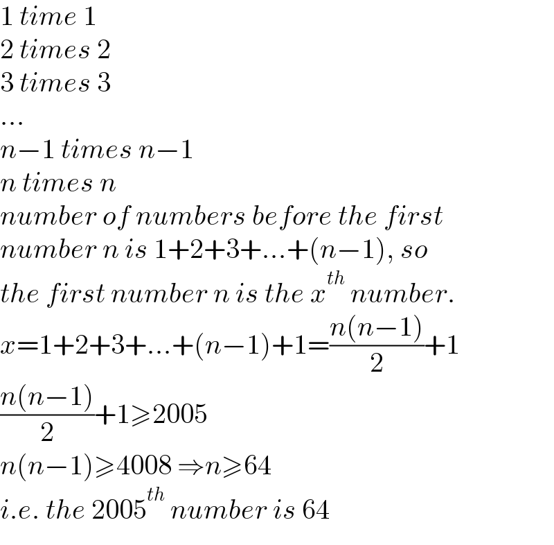 1 time 1  2 times 2  3 times 3  ...  n−1 times n−1  n times n  number of numbers before the first  number n is 1+2+3+...+(n−1), so  the first number n is the x^(th)  number.   x=1+2+3+...+(n−1)+1=((n(n−1))/2)+1  ((n(n−1))/2)+1≥2005  n(n−1)≥4008 ⇒n≥64  i.e. the 2005^(th)  number is 64  