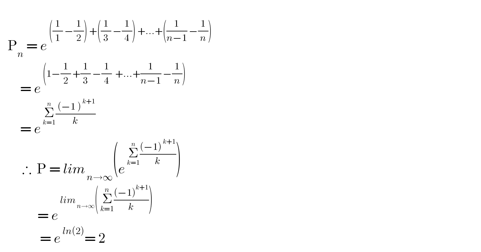      P_n  = e^( ((1/1) −(1/2)) +((1/3) −(1/4)) +...+((1/(n−1)) −(1/n)))           = e^( (1−(1/2) +(1/3) −(1/4)  +...+(1/(n−1)) −(1/n)))           = e^( Σ_(k=1) ^n (( (−1 )^( k+1) )/k))            ∴  P = lim_( n→∞) (e^( Σ_(k=1) ^n (((−1)^( k+1) )/k)) )                 = e^( lim_( n→∞) ( Σ_(k=1) ^n (((−1)^(k+1) )/k)))                   = e^( ln(2)) = 2  