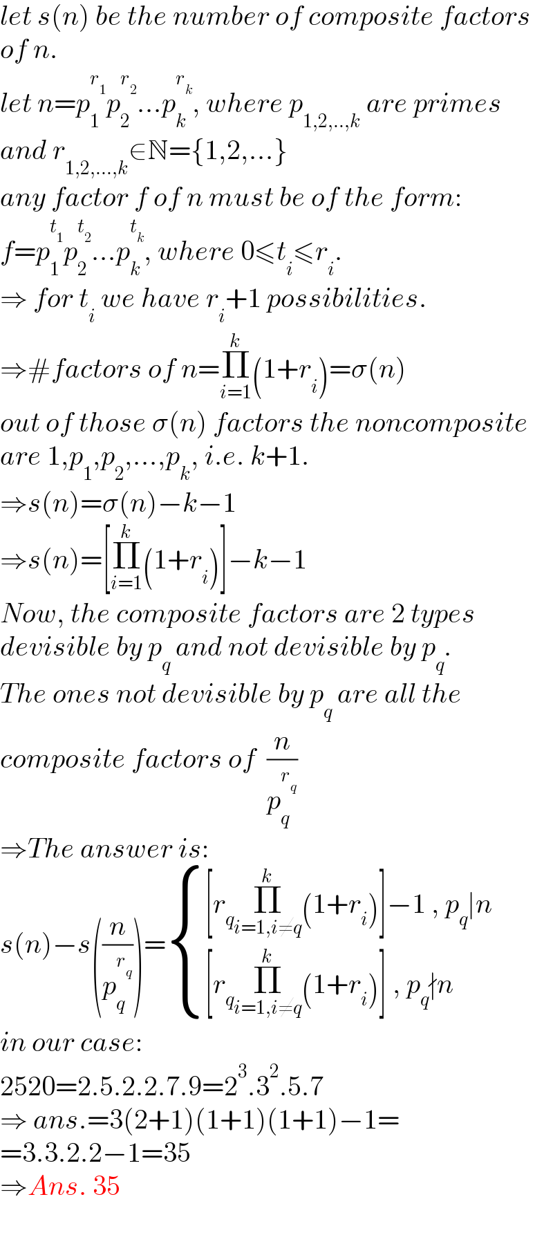 let s(n) be the number of composite factors  of n.  let n=p_1 ^r_1  p_2 ^r_2  ...p_k ^r_k  , where p_(1,2,..,k)  are primes  and r_(1,2,...,k) ∈N={1,2,...}  any factor f of n must be of the form:  f=p_1 ^t_1  p_2 ^t_2  ...p_k ^t_k  , where 0≤t_i ≤r_i .  ⇒ for t_i  we have r_i +1 possibilities.  ⇒#factors of n=Π_(i=1) ^k (1+r_i )=σ(n)  out of those σ(n) factors the noncomposite  are 1,p_1 ,p_2 ,...,p_k , i.e. k+1.  ⇒s(n)=σ(n)−k−1  ⇒s(n)=[Π_(i=1) ^k (1+r_i )]−k−1  Now, the composite factors are 2 types  devisible by p_q  and not devisible by p_q .  The ones not devisible by p_q  are all the   composite factors of  (n/p_q ^r_q  )  ⇒The answer is:  s(n)−s((n/p_q ^r_q  ))= { (([r_q Π_(i=1,i≠q) ^k (1+r_i )]−1 , p_q ∣n)),(([r_q Π_(i=1,i≠q) ^k (1+r_i )] , p_q ∤n)) :}  in our case:  2520=2.5.2.2.7.9=2^3 .3^2 .5.7  ⇒ ans.=3(2+1)(1+1)(1+1)−1=  =3.3.2.2−1=35  ⇒Ans. 35  