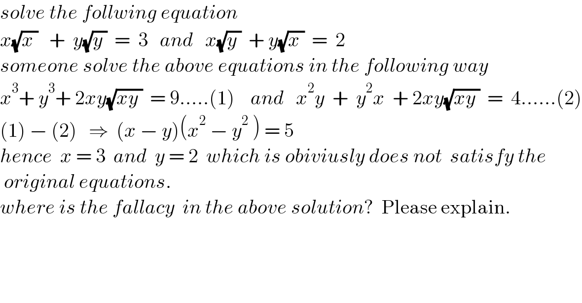 solve the follwing equation  x(√(x ))   +  y(√(y ))  =  3   and   x(√(y ))  + y(√(x ))  =  2  someone solve the above equations in the following way   x^3 + y^3 + 2xy(√(xy ))  = 9.....(1)    and   x^2 y  +  y^2 x  + 2xy(√(xy ))  =  4......(2)  (1) − (2)   ⇒  (x − y)(x^2  − y^2  ) = 5  hence  x = 3  and  y = 2  which is obiviusly does not  satisfy the   original equations.  where is the fallacy  in the above solution?  Please explain.  
