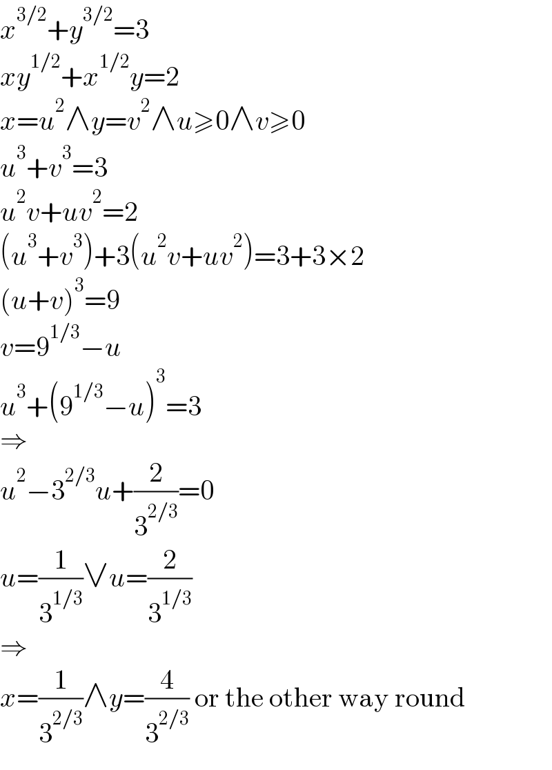 x^(3/2) +y^(3/2) =3  xy^(1/2) +x^(1/2) y=2  x=u^2 ∧y=v^2 ∧u≥0∧v≥0  u^3 +v^3 =3  u^2 v+uv^2 =2  (u^3 +v^3 )+3(u^2 v+uv^2 )=3+3×2  (u+v)^3 =9  v=9^(1/3) −u  u^3 +(9^(1/3) −u)^3 =3  ⇒  u^2 −3^(2/3) u+(2/3^(2/3) )=0  u=(1/3^(1/3) )∨u=(2/3^(1/3) )  ⇒  x=(1/3^(2/3) )∧y=(4/3^(2/3) ) or the other way round  