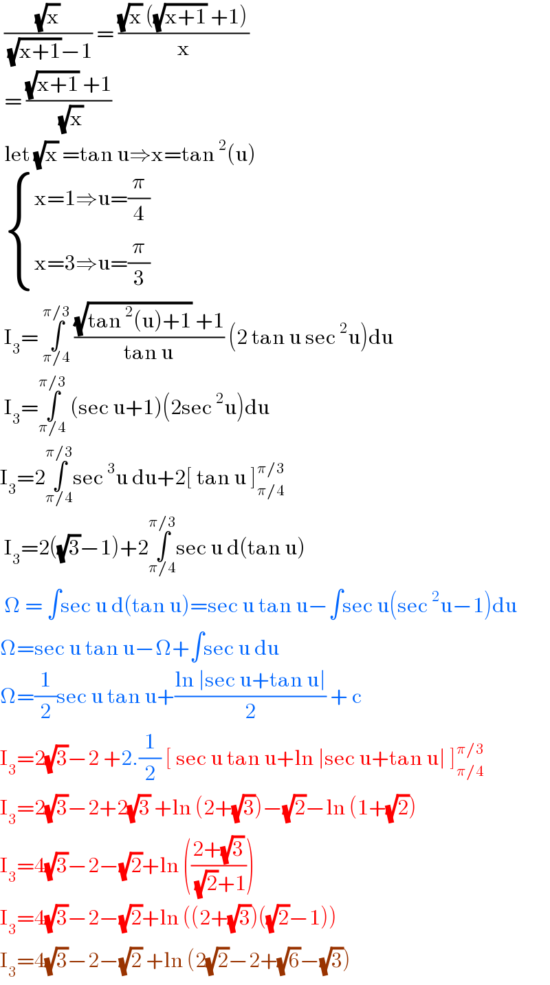  ((√x)/( (√(x+1))−1)) = (((√x) ((√(x+1)) +1))/x)   = (((√(x+1)) +1)/( (√x)))    let (√x) =tan u⇒x=tan^2 (u)    { ((x=1⇒u=(π/4))),((x=3⇒u=(π/3))) :}   I_3 = ∫_(π/4) ^(π/3)  (((√(tan^2 (u)+1)) +1)/(tan u)) (2 tan u sec^2 u)du   I_3 =∫_(π/4) ^(π/3)  (sec u+1)(2sec^2 u)du  I_3 =2∫_(π/4) ^(π/3) sec^3 u du+2[ tan u ]_(π/4) ^(π/3)    I_3 =2((√3)−1)+2∫_(π/4) ^(π/3) sec u d(tan u)   Ω = ∫sec u d(tan u)=sec u tan u−∫sec u(sec^2 u−1)du  Ω=sec u tan u−Ω+∫sec u du  Ω=(1/2)sec u tan u+((ln ∣sec u+tan u∣)/2) + c  I_3 =2(√3)−2 +2.(1/2) [ sec u tan u+ln ∣sec u+tan u∣ ]_(π/4) ^(π/3)   I_3 =2(√3)−2+2(√3) +ln (2+(√3))−(√2)−ln (1+(√2))  I_3 =4(√3)−2−(√2)+ln (((2+(√3))/( (√2)+1)))  I_3 =4(√3)−2−(√2)+ln ((2+(√3))((√2)−1))  I_3 =4(√3)−2−(√2) +ln (2(√2)−2+(√6)−(√3))  