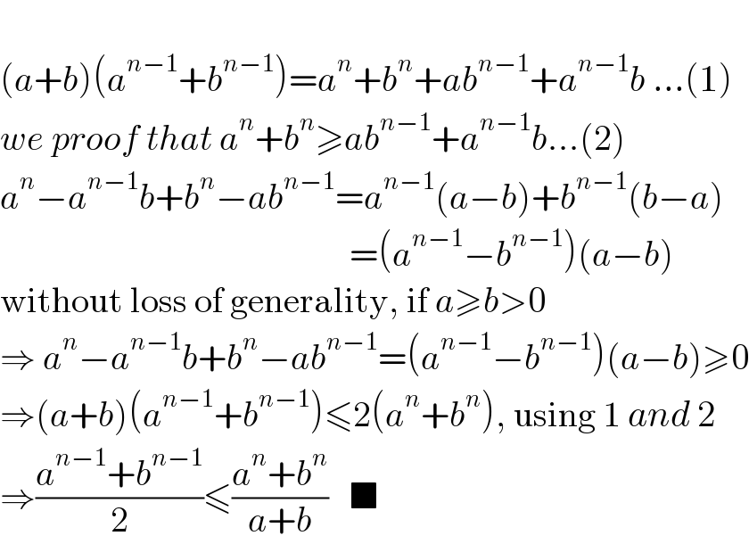   (a+b)(a^(n−1) +b^(n−1) )=a^n +b^n +ab^(n−1) +a^(n−1) b ...(1)  we proof that a^n +b^n ≥ab^(n−1) +a^(n−1) b...(2)  a^n −a^(n−1) b+b^n −ab^(n−1) =a^(n−1) (a−b)+b^(n−1) (b−a)                                                   =(a^(n−1) −b^(n−1) )(a−b)  without loss of generality, if a≥b>0  ⇒ a^n −a^(n−1) b+b^n −ab^(n−1) =(a^(n−1) −b^(n−1) )(a−b)≥0  ⇒(a+b)(a^(n−1) +b^(n−1) )≤2(a^n +b^n ), using 1 and 2  ⇒((a^(n−1) +b^(n−1) )/2)≤((a^n +b^n )/(a+b))   ■  