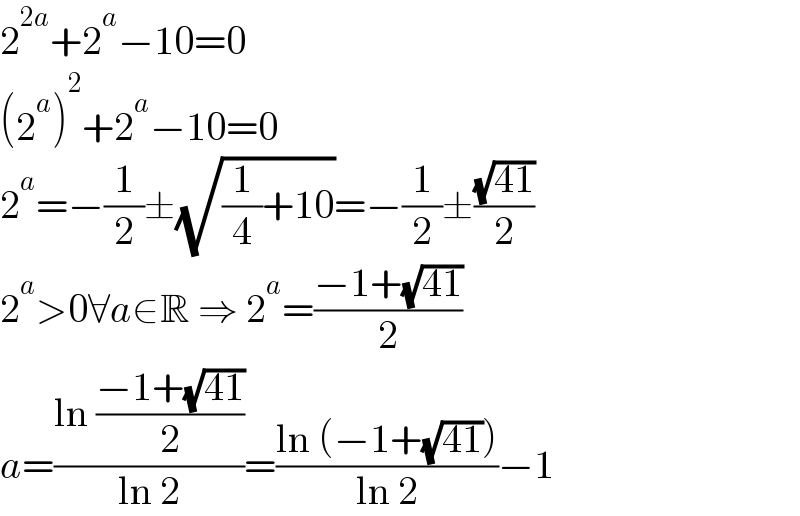2^(2a) +2^a −10=0  (2^a )^2 +2^a −10=0  2^a =−(1/2)±(√((1/4)+10))=−(1/2)±((√(41))/2)  2^a >0∀a∈R ⇒ 2^a =((−1+(√(41)))/2)  a=((ln ((−1+(√(41)))/2))/(ln 2))=((ln (−1+(√(41))))/(ln 2))−1  