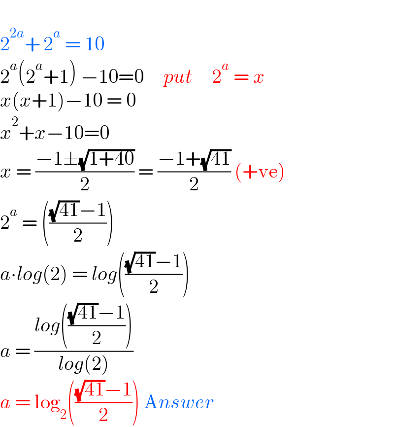   2^(2a) + 2^a  = 10  2^a (2^a +1) −10=0     put     2^a  = x  x(x+1)−10 = 0  x^2 +x−10=0  x = ((−1±(√(1+40)))/2) = ((−1+(√(41)))/2) (+ve)  2^a  = ((((√(41))−1)/2))  a∙log(2) = log((((√(41))−1)/2))  a = ((log((((√(41))−1)/2)))/(log(2)))  a = log_2 ((((√(41))−1)/2)) Answer  