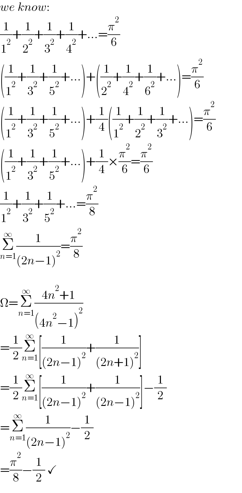 we know:  (1/1^2 )+(1/2^2 )+(1/3^2 )+(1/4^2 )+...=(π^2 /6)  ((1/1^2 )+(1/3^2 )+(1/5^2 )+...)+((1/2^2 )+(1/4^2 )+(1/6^2 )+...)=(π^2 /6)  ((1/1^2 )+(1/3^2 )+(1/5^2 )+...)+(1/4)((1/1^2 )+(1/2^2 )+(1/3^2 )+...)=(π^2 /6)  ((1/1^2 )+(1/3^2 )+(1/5^2 )+...)+(1/4)×(π^2 /6)=(π^2 /6)  (1/1^2 )+(1/3^2 )+(1/5^2 )+...=(π^2 /8)  Σ_(n=1) ^∞ (1/((2n−1)^2 ))=(π^2 /8)    Ω=Σ_(n=1) ^∞ ((4n^2 +1)/((4n^2 −1)^2 ))  =(1/2)Σ_(n=1) ^∞ [(1/((2n−1)^2 ))+(1/((2n+1)^2 ))]  =(1/2)Σ_(n=1) ^∞ [(1/((2n−1)^2 ))+(1/((2n−1)^2 ))]−(1/2)  =Σ_(n=1) ^∞ (1/((2n−1)^2 ))−(1/2)  =(π^2 /8)−(1/2) ✓  
