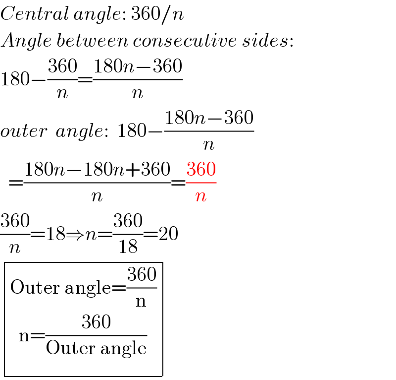 Central angle: 360/n  Angle between consecutive sides:  180−((360)/n)=((180n−360)/n)  outer  angle:  180−((180n−360)/n)    =((180n−180n+360)/n)=((360)/n)  ((360)/n)=18⇒n=((360)/(18))=20   determinant (((Outer angle=((360)/n)_(n=((360)/(Outer angle))^() ) )))  