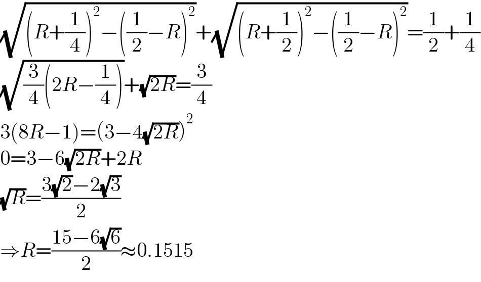 (√((R+(1/4))^2 −((1/2)−R)^2 ))+(√((R+(1/2))^2 −((1/2)−R)^2 ))=(1/2)+(1/4)  (√((3/4)(2R−(1/4))))+(√(2R))=(3/4)  3(8R−1)=(3−4(√(2R)))^2   0=3−6(√(2R))+2R  (√R)=((3(√2)−2(√3))/2)  ⇒R=((15−6(√6))/2)≈0.1515  