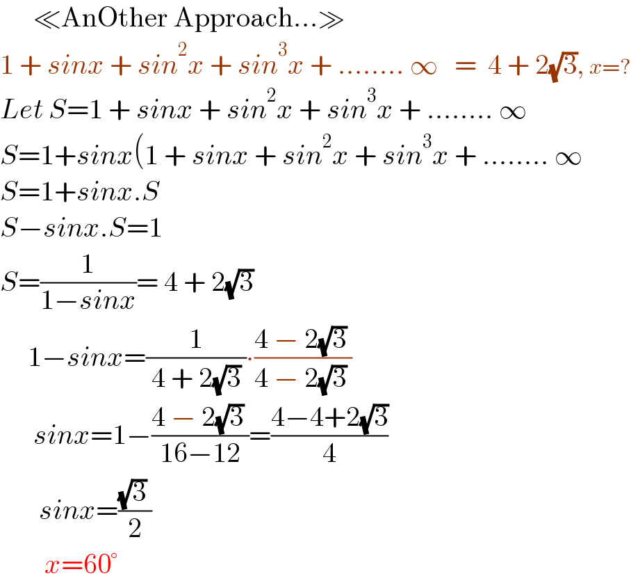       ≪AnOther Approach...≫  1 + sinx + sin^2 x + sin^3 x + ........ ∞   =  4 + 2(√3), x=?  Let S=1 + sinx + sin^2 x + sin^3 x + ........ ∞  S=1+sinx(1 + sinx + sin^2 x + sin^3 x + ........ ∞  S=1+sinx.S  S−sinx.S=1  S=(1/(1−sinx))= 4 + 2(√3)        1−sinx=(1/( 4 + 2(√3) ))∙((4 − 2(√3) )/(4 − 2(√3) ))        sinx=1−((4 − 2(√3) )/(16−12))=((4−4+2(√3))/4)         sinx=(((√3) )/2)          x=60°  
