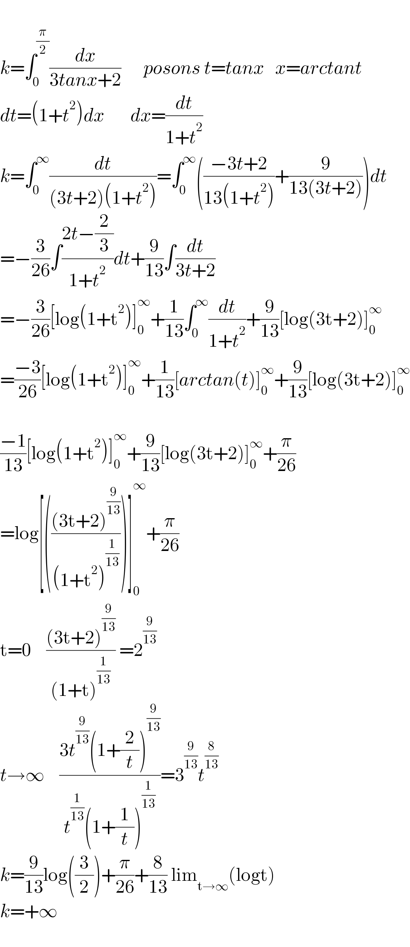   k=∫_0 ^(π/2) (dx/(3tanx+2))      posons t=tanx   x=arctant  dt=(1+t^2 )dx       dx=(dt/(1+t^2 ))  k=∫_0 ^∞ (dt/((3t+2)(1+t^2 )))=∫_0 ^∞ (((−3t+2)/(13(1+t^2 )))+(9/(13(3t+2))))dt  =−(3/(26))∫((2t−(2/3))/(1+t^2 ))dt+(9/(13))∫(dt/(3t+2))  =−(3/(26))[log(1+t^2 )]_0 ^∞ +(1/(13))∫_0 ^∞ (dt/(1+t^2 ))+(9/(13))[log(3t+2)]_0 ^∞   =((−3)/(26))[log(1+t^2 )]_0 ^∞ +(1/(13))[arctan(t)]_0 ^∞ +(9/(13))[log(3t+2)]_0 ^∞     ((−1)/(13))[log(1+t^2 )]_0 ^∞ +(9/(13))[log(3t+2)]_0 ^∞ +(π/(26))  =log[((((3t+2)^(9/(13)) )/((1+t^2 )^(1/(13)) )))]_0 ^∞ +(π/(26))  t=0    (((3t+2)^(9/(13)) )/((1+t)^(1/(13)) )) =2^(9/(13))       t→∞    ((3t^(9/(13)) (1+(2/t))^(9/(13)) )/(t^(1/(13)) (1+(1/t))^(1/(13)) ))=3^(9/(13)) t^(8/(13))   k=(9/(13))log((3/2))+(π/(26))+(8/(13)) lim_(t→∞) (logt)  k=+∞    