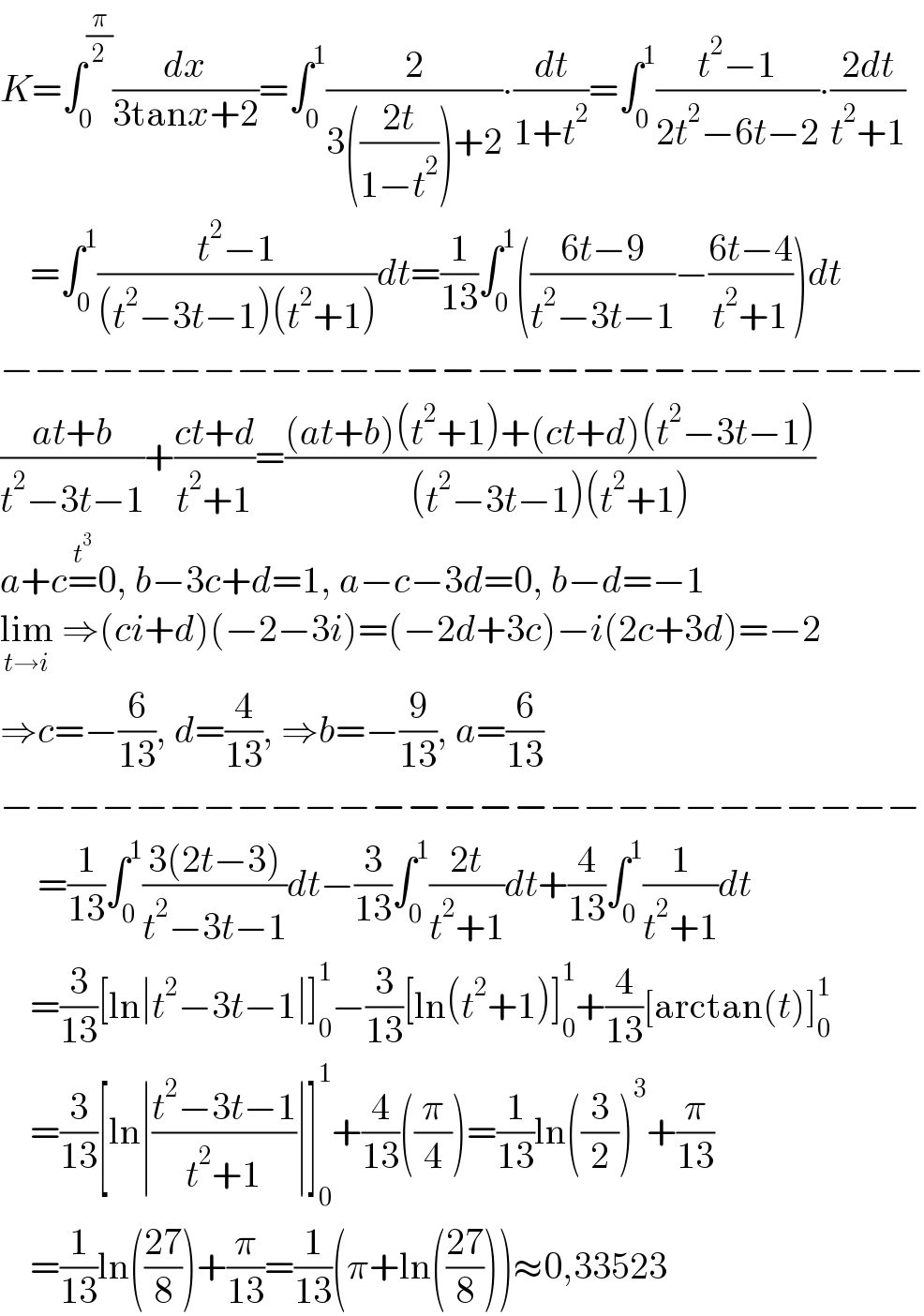 K=∫_0 ^(π/2) (dx/(3tanx+2))=∫_0 ^1 (2/(3(((2t)/(1−t^2 )))+2))∙(dt/(1+t^2 ))=∫_0 ^1 ((t^2 −1)/(2t^2 −6t−2))∙((2dt)/(t^2 +1))      =∫_0 ^1 ((t^2 −1)/((t^2 −3t−1)(t^2 +1)))dt=(1/(13))∫_0 ^1 (((6t−9)/(t^2 −3t−1))−((6t−4)/(t^2 +1)))dt  −−−−−−−−−−−−−−−−−−−−−−−−−−−  ((at+b)/(t^2 −3t−1))+((ct+d)/(t^2 +1))=(((at+b)(t^2 +1)+(ct+d)(t^2 −3t−1))/((t^2 −3t−1)(t^2 +1)))  a+c=^t^3  0, b−3c+d=1, a−c−3d=0, b−d=−1  lim_(t→i)  ⇒(ci+d)(−2−3i)=(−2d+3c)−i(2c+3d)=−2  ⇒c=−(6/(13)), d=(4/(13)), ⇒b=−(9/(13)), a=(6/(13))  −−−−−−−−−−−−−−−−−−−−−−−−−−−       =(1/(13))∫_0 ^1 ((3(2t−3))/(t^2 −3t−1))dt−(3/(13))∫_0 ^1 ((2t)/(t^2 +1))dt+(4/(13))∫_0 ^1 (1/(t^2 +1))dt      =(3/(13))[ln∣t^2 −3t−1∣]_0 ^1 −(3/(13))[ln(t^2 +1)]_0 ^1 +(4/(13))[arctan(t)]_0 ^1       =(3/(13))[ln∣((t^2 −3t−1)/(t^2 +1))∣]_0 ^1 +(4/(13))((π/4))=(1/(13))ln((3/2))^3 +(π/(13))      =(1/(13))ln(((27)/8))+(π/(13))=(1/(13))(π+ln(((27)/8)))≈0,33523  