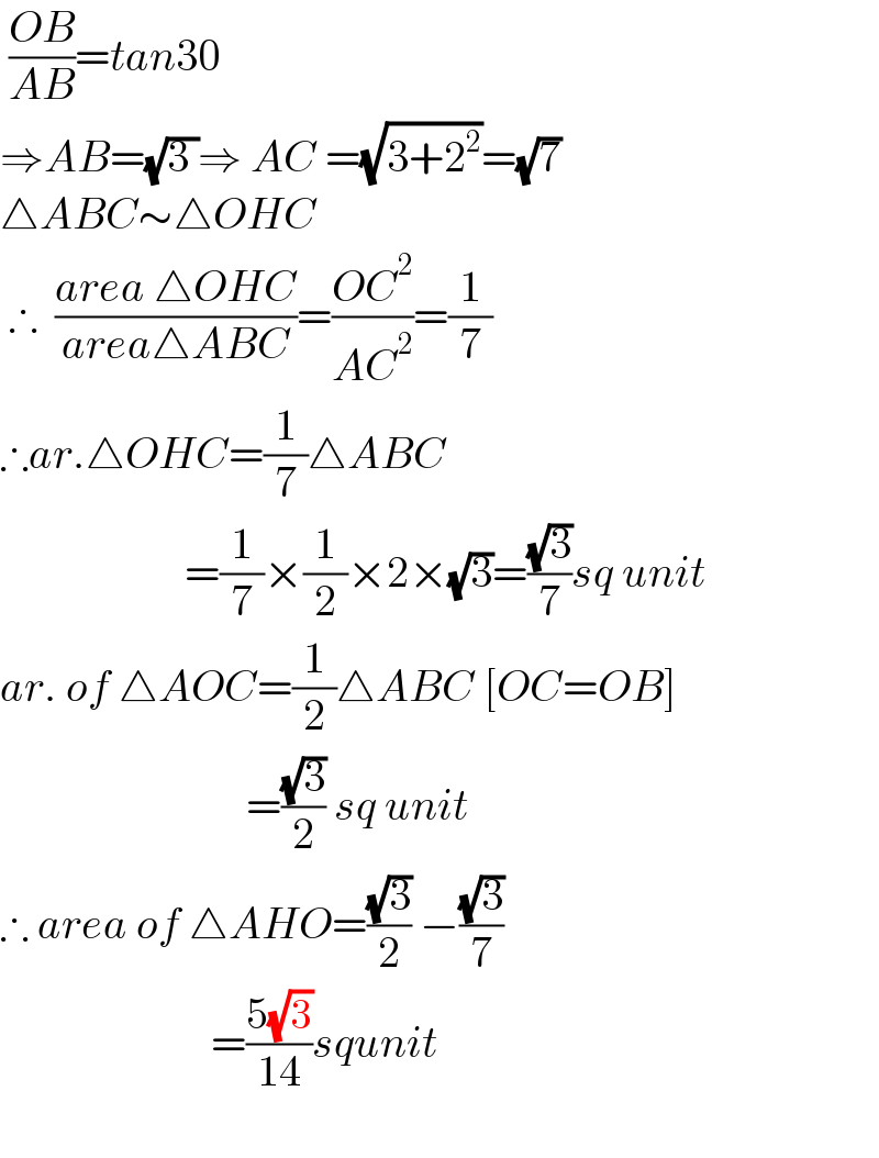  ((OB)/(AB))=tan30  ⇒AB=(√(3 ))⇒ AC =(√(3+2^2 ))=(√7)  △ABC∼△OHC   ∴  ((area △OHC)/(area△ABC))=((OC^2 )/(AC^2 ))=(1/7)  ∴ar.△OHC=(1/7)△ABC                       =(1/7)×(1/2)×2×(√3)=((√3)/7)sq unit  ar. of △AOC=(1/2)△ABC [OC=OB]                              =((√3)/2) sq unit  ∴ area of △AHO=((√3)/2) −((√3)/7)                          =((5(√3))/(14))squnit     