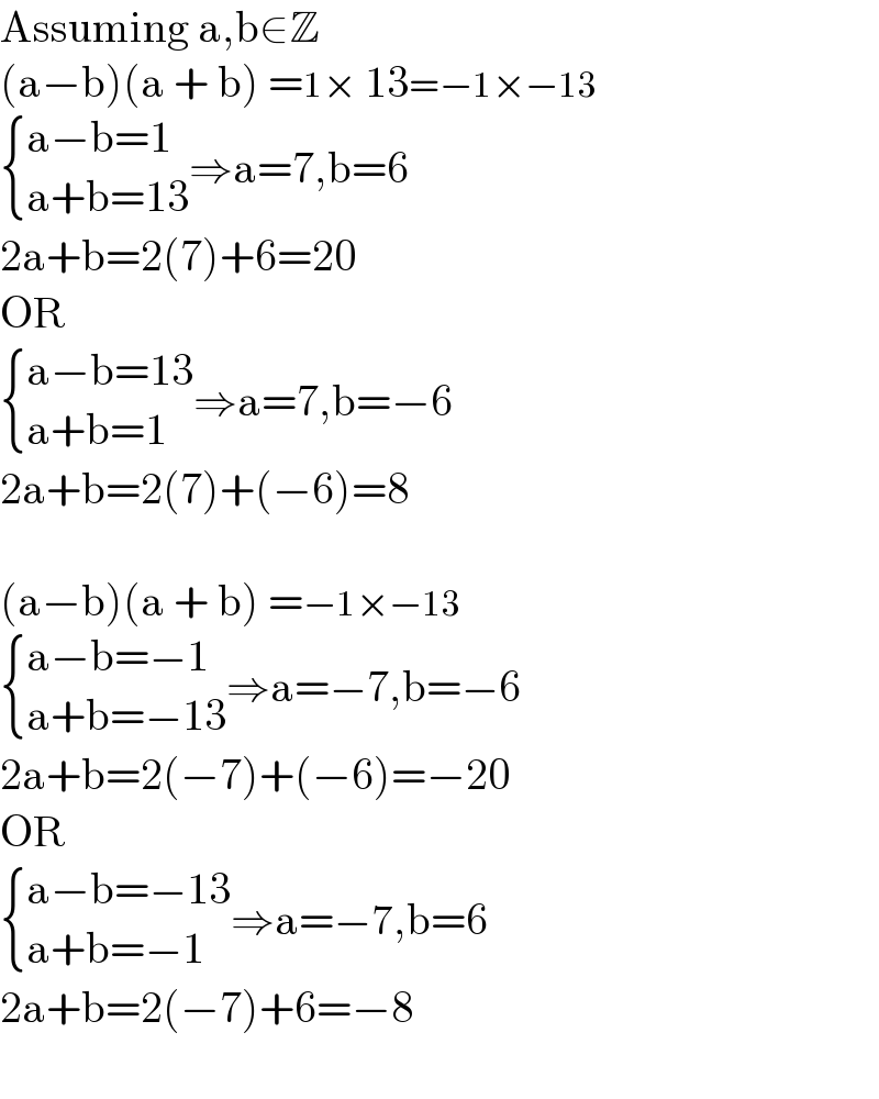 Assuming a,b∈Z  (a−b)(a + b) =1× 13=−1×−13   { ((a−b=1)),((a+b=13)) :}⇒a=7,b=6  2a+b=2(7)+6=20  OR   { ((a−b=13)),((a+b=1)) :}⇒a=7,b=−6  2a+b=2(7)+(−6)=8    (a−b)(a + b) =−1×−13   { ((a−b=−1)),((a+b=−13)) :}⇒a=−7,b=−6  2a+b=2(−7)+(−6)=−20  OR   { ((a−b=−13)),((a+b=−1)) :}⇒a=−7,b=6  2a+b=2(−7)+6=−8    