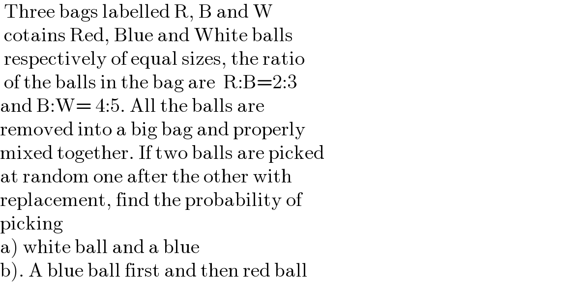  Three bags labelled R, B and W    cotains Red, Blue and White balls    respectively of equal sizes, the ratio    of the balls in the bag are  R:B=2:3   and B:W= 4:5. All the balls are   removed into a big bag and properly   mixed together. If two balls are picked  at random one after the other with   replacement, find the probability of   picking   a) white ball and a blue  b). A blue ball first and then red ball    