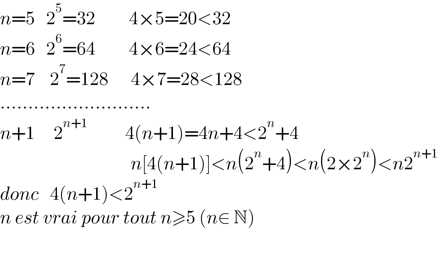 n=5   2^5 =32         4×5=20<32  n=6   2^6 =64         4×6=24<64  n=7    2^7 =128      4×7=28<128  ...........................  n+1     2^(n+1)           4(n+1)=4n+4<2^n +4                                     n[4(n+1)]<n(2^n +4)<n(2×2^n )<n2^(n+1)   donc   4(n+1)<2^(n+1)   n est vrai pour tout n≥5 (n∈ N)                                      