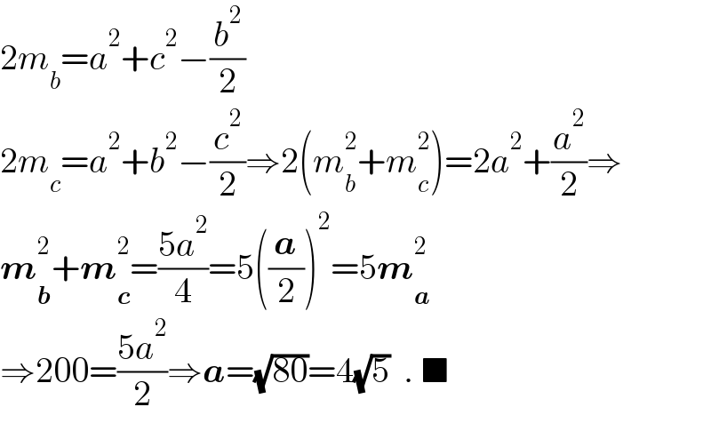 2m_b =a^2 +c^2 −(b^2 /2)  2m_c =a^2 +b^2 −(c^2 /2)⇒2(m_b ^2 +m_c ^2 )=2a^2 +(a^2 /2)⇒  m_b ^2 +m_c ^2 =((5a^2 )/4)=5((a/2))^2 =5m_a ^2   ⇒200=((5a^2 )/2)⇒a=(√(80))=4(√5)  . ■  