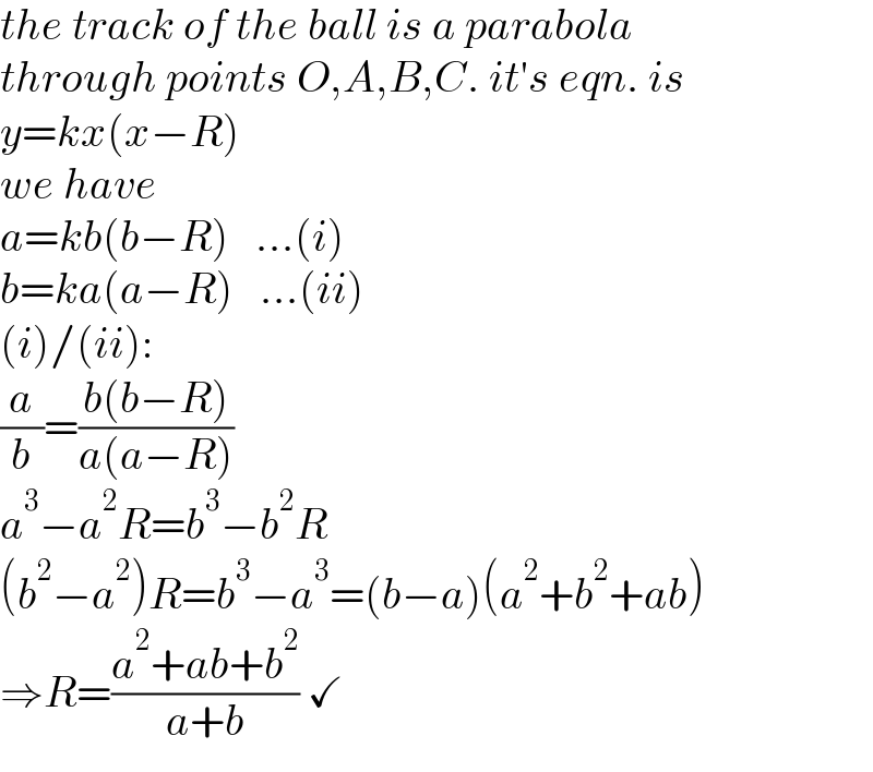 the track of the ball is a parabola  through points O,A,B,C. it′s eqn. is  y=kx(x−R)  we have  a=kb(b−R)   ...(i)  b=ka(a−R)   ...(ii)  (i)/(ii):  (a/b)=((b(b−R))/(a(a−R)))  a^3 −a^2 R=b^3 −b^2 R  (b^2 −a^2 )R=b^3 −a^3 =(b−a)(a^2 +b^2 +ab)  ⇒R=((a^2 +ab+b^2 )/(a+b)) ✓  