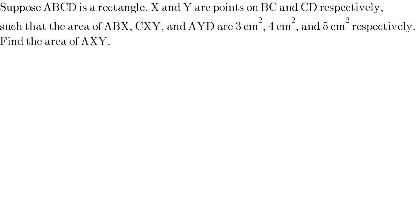 Suppose ABCD is a rectangle. X and Y are points on BC and CD respectively,  such that the area of ABX, CXY, and AYD are 3 cm^2 , 4 cm^2 , and 5 cm^2  respectively.  Find the area of AXY.  