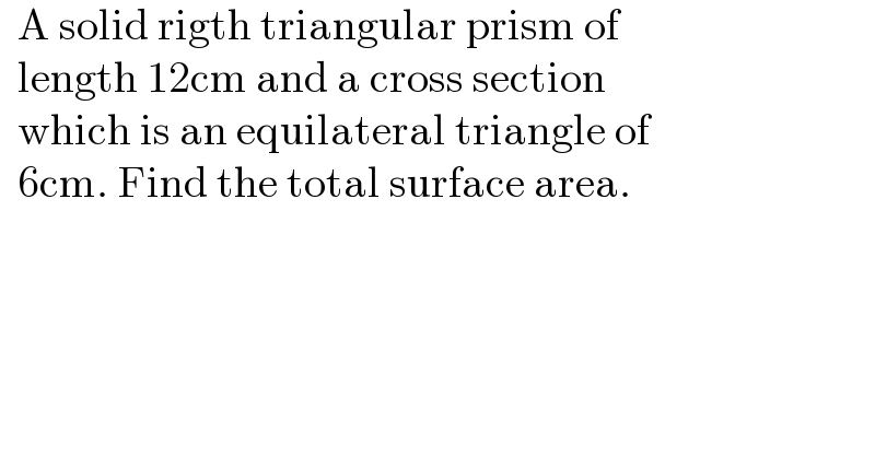   A solid rigth triangular prism of     length 12cm and a cross section     which is an equilateral triangle of    6cm. Find the total surface area.  