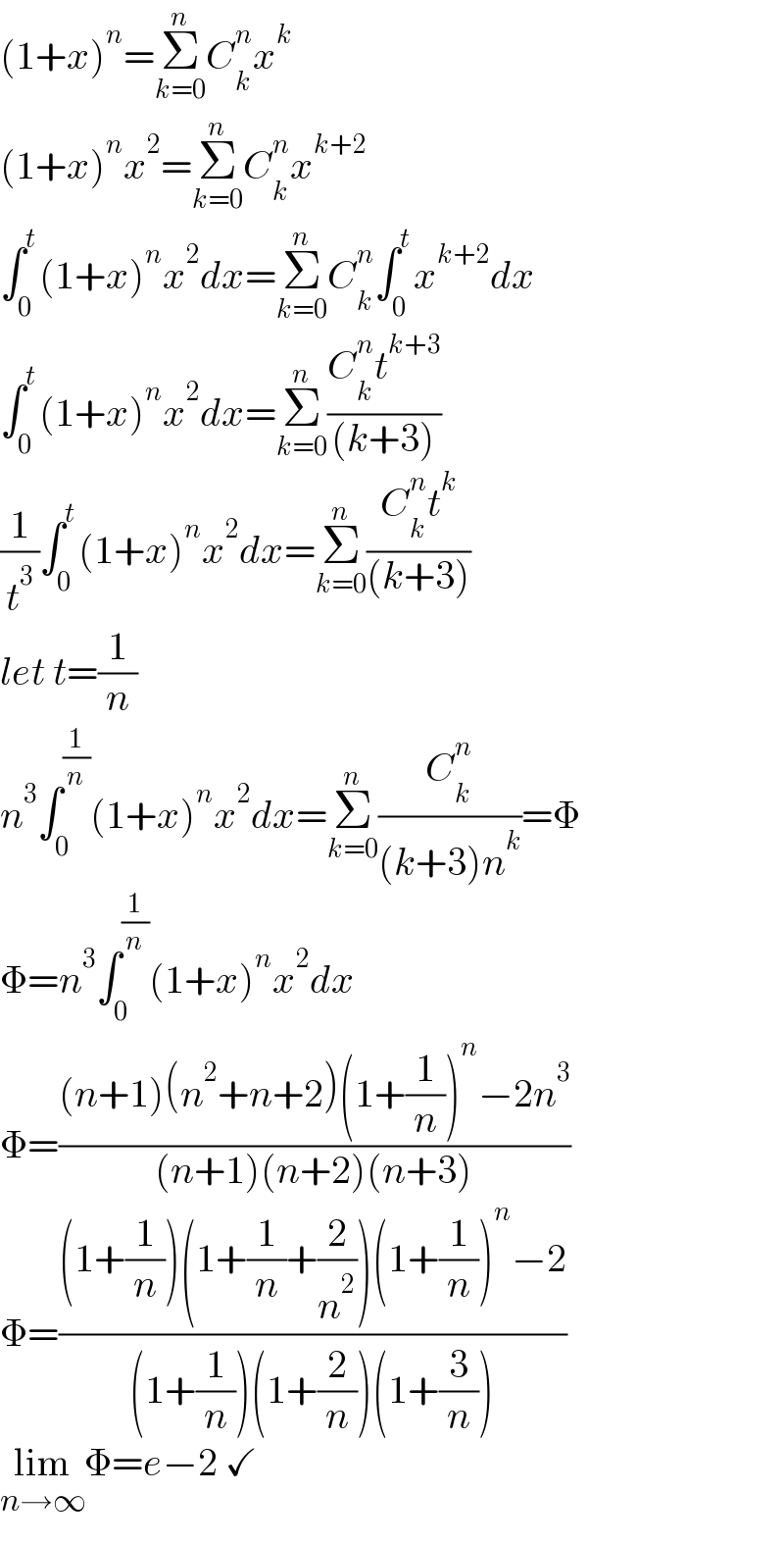 (1+x)^n =Σ_(k=0) ^n C_k ^n x^k   (1+x)^n x^2 =Σ_(k=0) ^n C_k ^n x^(k+2)   ∫_0 ^t (1+x)^n x^2 dx=Σ_(k=0) ^n C_k ^n ∫_0 ^t x^(k+2) dx  ∫_0 ^t (1+x)^n x^2 dx=Σ_(k=0) ^n ((C_k ^n t^(k+3) )/((k+3)))  (1/t^3 )∫_0 ^t (1+x)^n x^2 dx=Σ_(k=0) ^n ((C_k ^n t^k )/((k+3)))  let t=(1/n)  n^3 ∫_0 ^(1/n) (1+x)^n x^2 dx=Σ_(k=0) ^n (C_k ^n /((k+3)n^k ))=Φ  Φ=n^3 ∫_0 ^(1/n) (1+x)^n x^2 dx  Φ=(((n+1)(n^2 +n+2)(1+(1/n))^n −2n^3 )/((n+1)(n+2)(n+3)))  Φ=(((1+(1/n))(1+(1/n)+(2/n^2 ))(1+(1/n))^n −2)/((1+(1/n))(1+(2/n))(1+(3/n))))  lim_(n→∞) Φ=e−2 ✓  