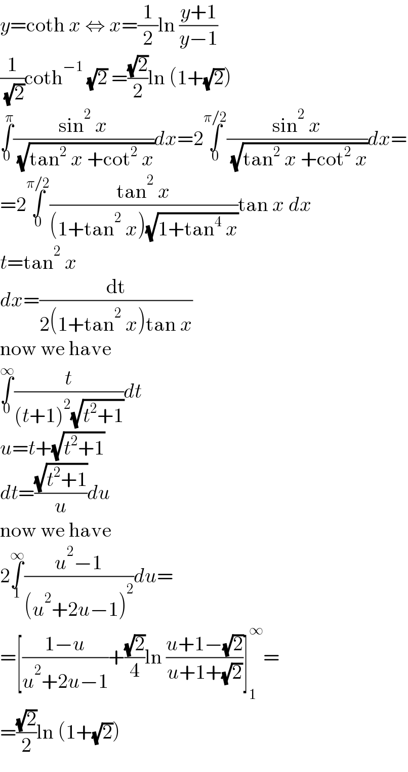 y=coth x ⇔ x=(1/2)ln ((y+1)/(y−1))  (1/( (√2)))coth^(−1)  (√2) =((√2)/2)ln (1+(√2))  ∫_0 ^π ((sin^2  x)/( (√(tan^2  x +cot^2  x))))dx=2∫_0 ^(π/2) ((sin^2  x)/( (√(tan^2  x +cot^2  x))))dx=  =2∫_0 ^(π/2) ((tan^2  x)/((1+tan^2  x)(√(1+tan^4  x))))tan x dx  t=tan^2  x  dx=(dt/(2(1+tan^2  x)tan x))  now we have  ∫_0 ^∞ (t/((t+1)^2 (√(t^2 +1))))dt  u=t+(√(t^2 +1))  dt=((√(t^2 +1))/u)du  now we have  2∫_1 ^∞ ((u^2 −1)/((u^2 +2u−1)^2 ))du=  =[((1−u)/(u^2 +2u−1))+((√2)/4)ln ((u+1−(√2))/(u+1+(√2)))]_1 ^∞ =  =((√2)/2)ln (1+(√2))  