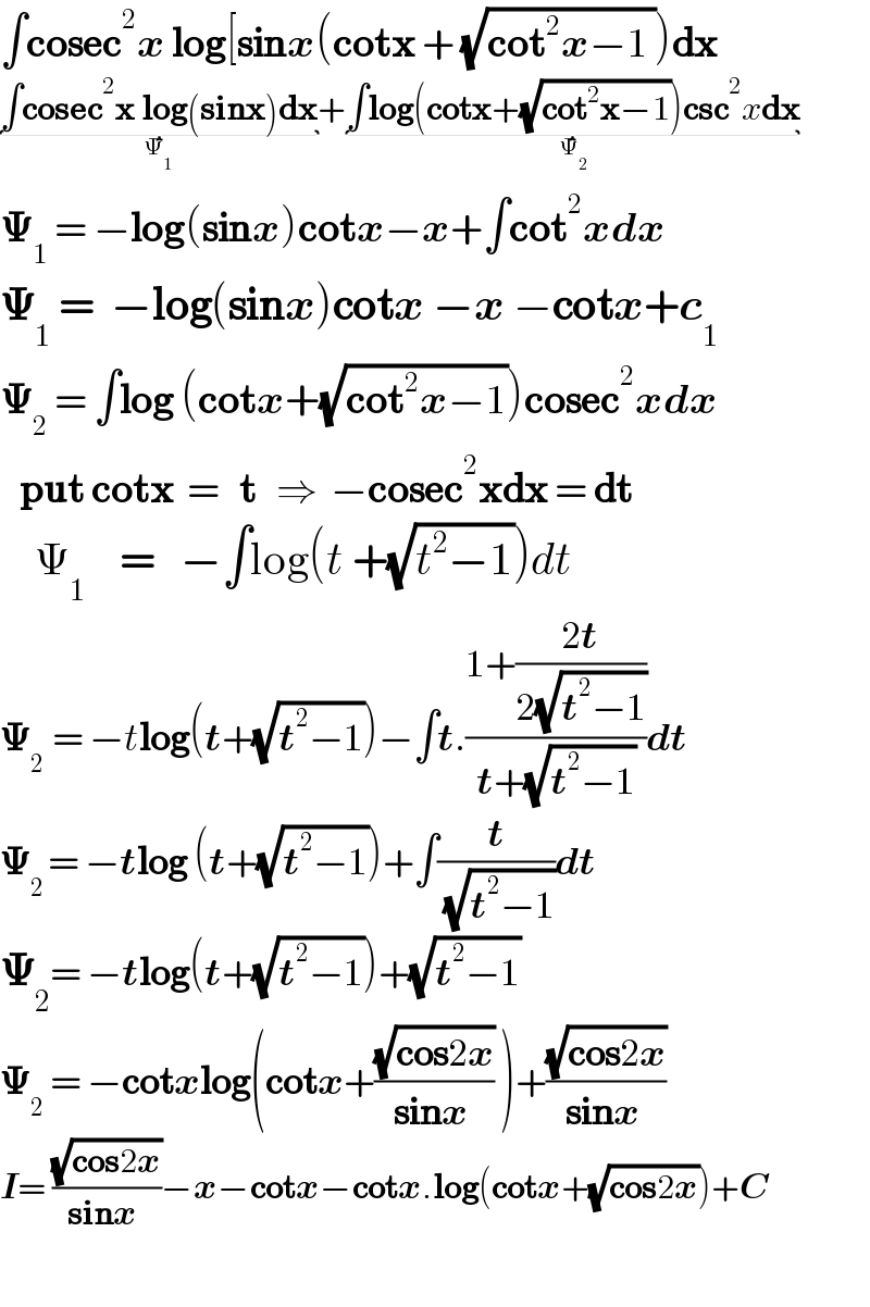 ∫cosec^2 x log[sinx(cotx + (√(cot^2 x−1 )))dx  ∫cosec^2 x log(sinx)dx_(Ψ_1 ) +∫log(cotx+(√(cot^2 x−1)))csc^2 xdx_(Ψ_2 )   𝚿_1  = −log(sinx)cotx−x+∫cot^2 xdx  𝚿_1  =  −log(sinx)cotx −x −cotx+c_1           𝚿_2  = ∫log (cotx+(√(cot^2 x−1)))cosec^2 xdx     put cotx  =   t   ⇒  −cosec^2 xdx = dt            Ψ_1     =   −∫log(t +(√(t^2 −1)))dt  𝚿_(2  ) = −tlog(t+(√(t^2 −1)))−∫t.((1+((2t)/(2(√(t^2 −1)))))/(t+(√(t^2 −1))))dt   𝚿_(2 ) = −tlog (t+(√(t^2 −1)))+∫(t/( (√(t^2 −1))))dt  𝚿_2 = −tlog(t+(√(t^2 −1)))+(√(t^2 −1))  𝚿_2  = −cotxlog(cotx+((√(cos2x))/(sinx )) )+((√(cos2x))/(sinx ))  I= ((√(cos2x))/(sinx ))−x−cotx−cotx.log(cotx+(√(cos2x)))+C       