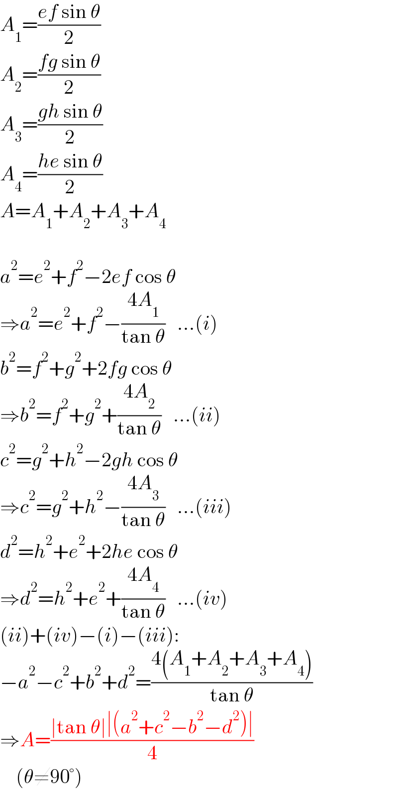 A_1 =((ef sin θ)/2)  A_2 =((fg sin θ)/2)  A_3 =((gh sin θ)/2)  A_4 =((he sin θ)/2)  A=A_1 +A_2 +A_3 +A_4     a^2 =e^2 +f^2 −2ef cos θ  ⇒a^2 =e^2 +f^2 −((4A_1 )/(tan θ))   ...(i)  b^2 =f^2 +g^2 +2fg cos θ  ⇒b^2 =f^2 +g^2 +((4A_2 )/(tan θ))   ...(ii)  c^2 =g^2 +h^2 −2gh cos θ  ⇒c^2 =g^2 +h^2 −((4A_3 )/(tan θ))   ...(iii)  d^2 =h^2 +e^2 +2he cos θ  ⇒d^2 =h^2 +e^2 +((4A_4 )/(tan θ))   ...(iv)  (ii)+(iv)−(i)−(iii):  −a^2 −c^2 +b^2 +d^2 =((4(A_1 +A_2 +A_3 +A_4 ))/(tan θ))  ⇒A=((∣tan θ∣∣(a^2 +c^2 −b^2 −d^2 )∣)/4)      (θ≠90°)  