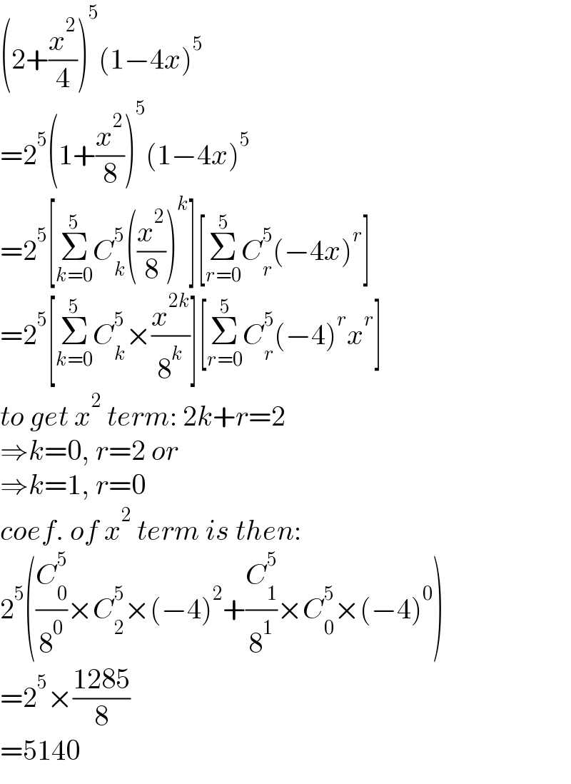 (2+(x^2 /4))^5 (1−4x)^5   =2^5 (1+(x^2 /8))^5 (1−4x)^5   =2^5 [Σ_(k=0) ^5 C_k ^5 ((x^2 /8))^k ][Σ_(r=0) ^5 C_r ^5 (−4x)^r ]  =2^5 [Σ_(k=0) ^5 C_k ^5 ×(x^(2k) /8^k )][Σ_(r=0) ^5 C_r ^5 (−4)^r x^r ]  to get x^2  term: 2k+r=2  ⇒k=0, r=2 or  ⇒k=1, r=0  coef. of x^2  term is then:  2^5 ((C_0 ^5 /8^0 )×C_2 ^5 ×(−4)^2 +(C_1 ^5 /8^1 )×C_0 ^5 ×(−4)^0 )  =2^5 ×((1285)/8)  =5140  