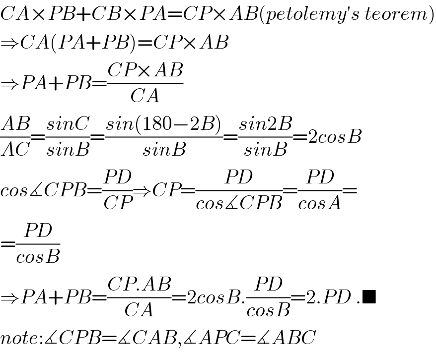 CA×PB+CB×PA=CP×AB(petolemy′s teorem)  ⇒CA(PA+PB)=CP×AB  ⇒PA+PB=((CP×AB)/(CA))  ((AB)/(AC))=((sinC)/(sinB))=((sin(180−2B))/(sinB))=((sin2B)/(sinB))=2cosB  cos∡CPB=((PD)/(CP))⇒CP=((PD)/(cos∡CPB))=((PD)/(cosA))=  =((PD)/(cosB))  ⇒PA+PB=((CP.AB)/(CA))=2cosB.((PD)/(cosB))=2.PD .■  note:∡CPB=∡CAB,∡APC=∡ABC  