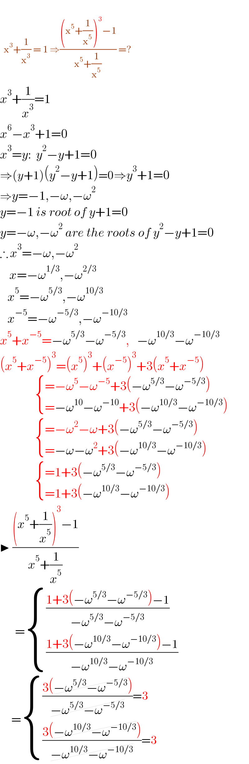     x^3 +(1/x^3 ) = 1 ⇒(((x^5 +(1/x^5 ))^3 −1)/(x^5 +(1/x^5 ))) =?  x^3 +(1/x^3 )=1  x^6 −x^3 +1=0  x^3 =y:  y^2 −y+1=0  ⇒(y+1)(y^2 −y+1)=0⇒y^3 +1=0  ⇒y=−1,−ω,−ω^2   y=−1 is root of y+1=0  y=−ω,−ω^2  are the roots of y^2 −y+1=0  ∴ x^3 =−ω,−ω^2        x=−ω^(1/3) ,−ω^(2/3)       x^5 =−ω^(5/3) ,−ω^(10/3)       x^(−5) =−ω^(−5/3) ,−ω^(−10/3)   x^5 +x^(−5) =−ω^(5/3) −ω^(−5/3) ,   −ω^(10/3) −ω^(−10/3)   (x^5 +x^(−5) )^3 =(x^5 )^3 +(x^(−5) )^3 +3(x^5 +x^(−5) )                 { ((=−ω^5 −ω^(−5) +3(−ω^(5/3) −ω^(−5/3) ) )),((=−ω^(10) −ω^(−10) +3(−ω^(10/3) −ω^(−10/3) ))) :}                   { ((=−ω^2 −ω+3(−ω^(5/3) −ω^(−5/3) ) )),((=−ω−ω^2 +3(−ω^(10/3) −ω^(−10/3) ))) :}                   { ((=1+3(−ω^(5/3) −ω^(−5/3) ) )),((=1+3(−ω^(10/3) −ω^(−10/3) ))) :}    ▶ (((x^5 +(1/x^5 ))^3 −1)/(x^5 +(1/x^5 )))        = { (((1+3(−ω^(5/3) −ω^(−5/3) )−1)/(−ω^(5/3) −ω^(−5/3) ))),(((1+3(−ω^(10/3) −ω^(−10/3) )−1)/(−ω^(10/3) −ω^(−10/3) ))) :}         = { ((((3(−ω^(5/3) −ω^(−5/3) ))/(−ω^(5/3) −ω^(−5/3) ))=3)),((((3(−ω^(10/3) −ω^(−10/3) ))/(−ω^(10/3) −ω^(−10/3) ))=3)) :}   