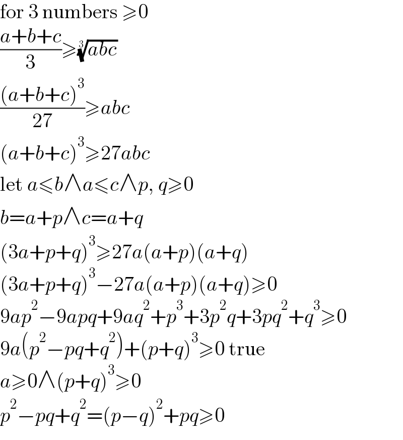 for 3 numbers ≥0  ((a+b+c)/3)≥((abc))^(1/3)   (((a+b+c)^3 )/(27))≥abc  (a+b+c)^3 ≥27abc  let a≤b∧a≤c∧p, q≥0  b=a+p∧c=a+q  (3a+p+q)^3 ≥27a(a+p)(a+q)  (3a+p+q)^3 −27a(a+p)(a+q)≥0  9ap^2 −9apq+9aq^2 +p^3 +3p^2 q+3pq^2 +q^3 ≥0  9a(p^2 −pq+q^2 )+(p+q)^3 ≥0 true  a≥0∧(p+q)^3 ≥0  p^2 −pq+q^2 =(p−q)^2 +pq≥0  