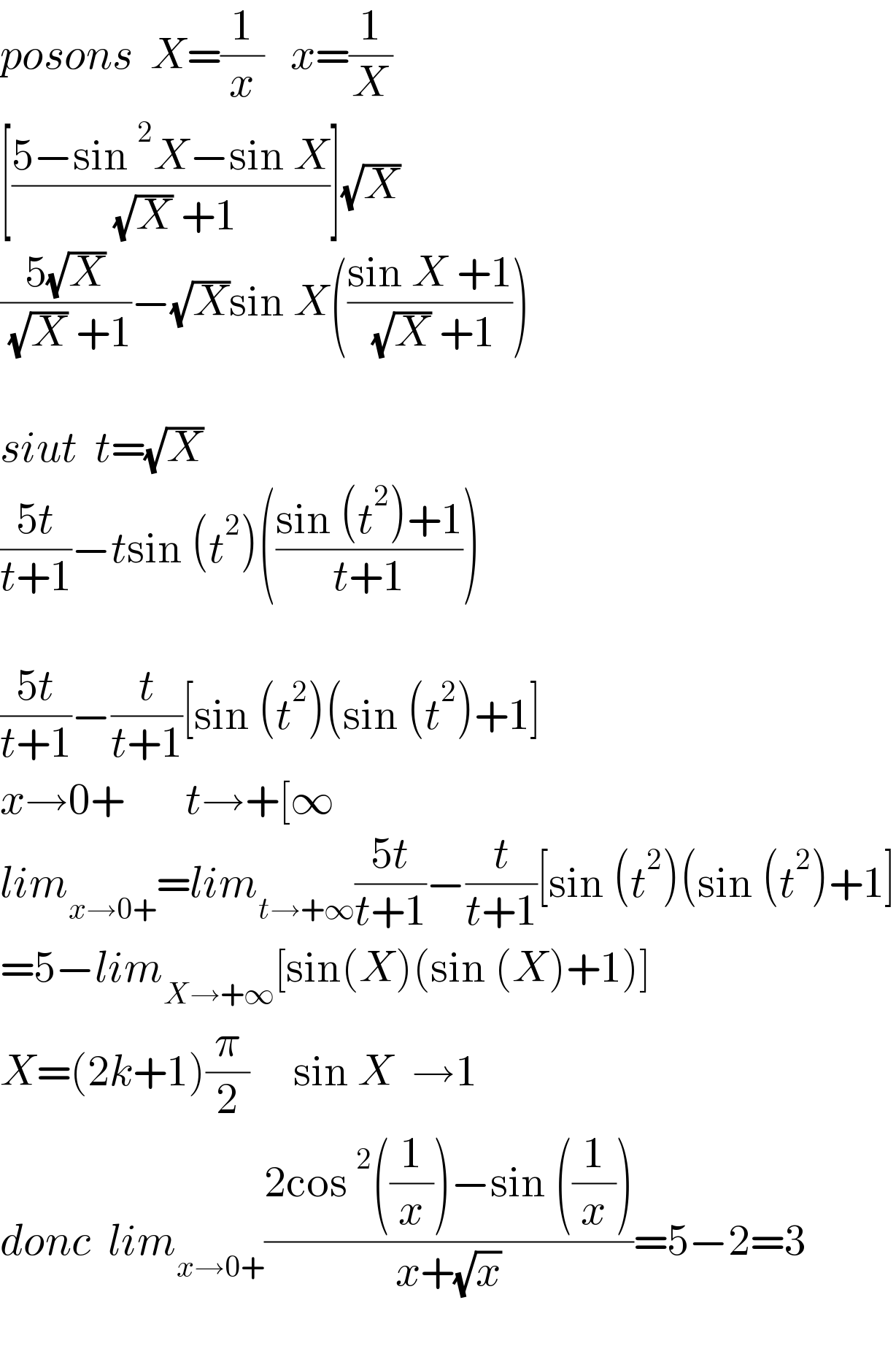 posons  X=(1/x)   x=(1/X)  [((5−sin^2 X−sin X)/( (√X) +1))](√X)   ((5(√X))/( (√X) +1))−(√X)sin X(((sin X +1)/( (√X) +1)))     siut  t=(√X)  ((5t)/(t+1))−tsin (t^2 )(((sin (t^2 )+1)/(t+1)))    ((5t)/(t+1))−(t/(t+1))[sin (t^2 )(sin (t^2 )+1]  x→0+       t→+[∞  lim_(x→0+) =lim_(t→+∞) ((5t)/(t+1))−(t/(t+1))[sin (t^2 )(sin (t^2 )+1]  =5−lim_(X→+∞) [sin(X)(sin (X)+1)]   X=(2k+1)(π/2)     sin X  →1  donc  lim_(x→0+) ((2cos^2 ((1/x))−sin ((1/x)))/(x+(√x)))=5−2=3    