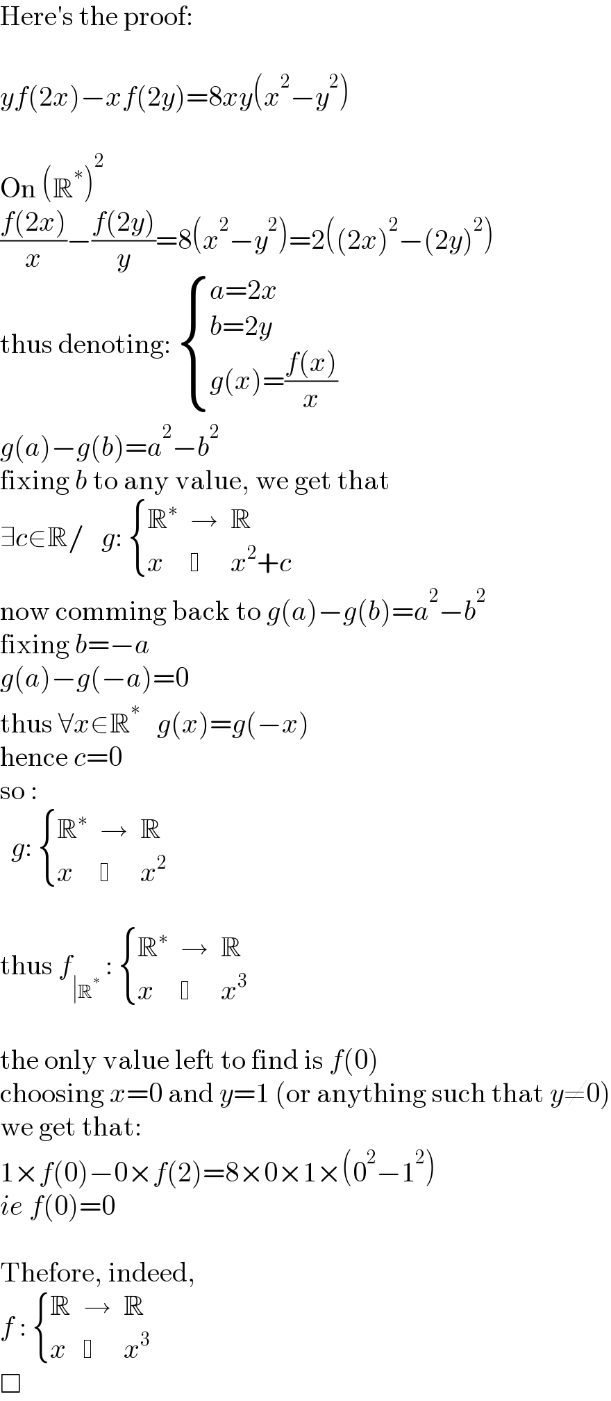 Here′s the proof:    yf(2x)−xf(2y)=8xy(x^2 −y^2 )    On (R^∗ )^2   ((f(2x))/x)−((f(2y))/y)=8(x^2 −y^2 )=2((2x)^2 −(2y)^2 )  thus denoting:  { ((a=2x)),((b=2y)),((g(x)=((f(x))/x))) :}  g(a)−g(b)=a^2 −b^2   fixing b to any value, we get that  ∃c∈R/   g:  { (R^∗ ,→,R),(x, ,(x^2 +c)) :}  now comming back to g(a)−g(b)=a^2 −b^2   fixing b=−a  g(a)−g(−a)=0  thus ∀x∈R^∗    g(x)=g(−x)  hence c=0  so :    g:  { (R^∗ ,→,R),(x, ,x^2 ) :}    thus f_(∣R^∗ )  :  { (R^∗ ,→,R),(x, ,x^3 ) :}    the only value left to find is f(0)  choosing x=0 and y=1 (or anything such that y≠0)  we get that:  1×f(0)−0×f(2)=8×0×1×(0^2 −1^2 )  ie f(0)=0    Thefore, indeed,   f :  { (R,→,R),(x, ,x^3 ) :}  □  