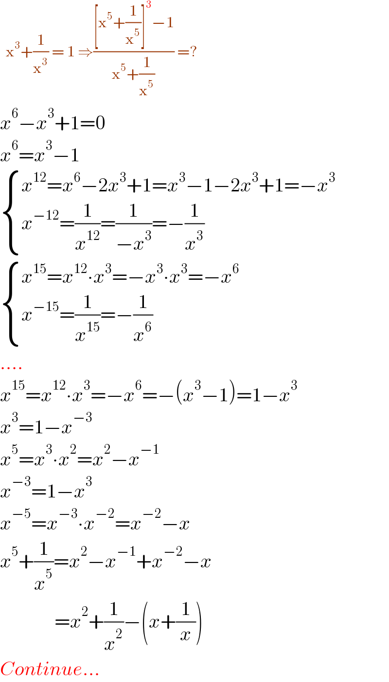   x^3 +(1/x^3 ) = 1 ⇒(([x^5 +(1/x^5 )]^3 −1)/(x^5 +(1/x^5 ))) =?  x^6 −x^3 +1=0  x^6 =x^3 −1   { ((x^(12) =x^6 −2x^3 +1=x^3 −1−2x^3 +1=−x^3 )),((x^(−12) =(1/x^(12) )=(1/(−x^3 ))=−(1/x^3 ))) :}    { ((x^(15) =x^(12) ∙x^3 =−x^3 ∙x^3 =−x^6 )),((x^(−15) =(1/x^(15) )=−(1/x^6 ))) :}   ....  x^(15) =x^(12) ∙x^3 =−x^6 =−(x^3 −1)=1−x^3   x^3 =1−x^(−3)   x^5 =x^3 ∙x^2 =x^2 −x^(−1)   x^(−3) =1−x^3   x^(−5) =x^(−3) ∙x^(−2) =x^(−2) −x  x^5 +(1/x^5 )=x^2 −x^(−1) +x^(−2) −x                =x^2 +(1/x^2 )−(x+(1/x))  Continue...  