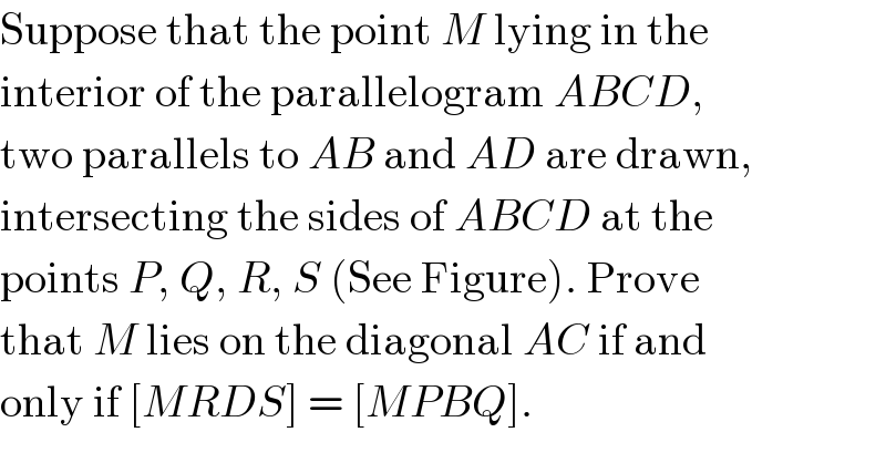 Suppose that the point M lying in the  interior of the parallelogram ABCD,  two parallels to AB and AD are drawn,  intersecting the sides of ABCD at the  points P, Q, R, S (See Figure). Prove  that M lies on the diagonal AC if and  only if [MRDS] = [MPBQ].  