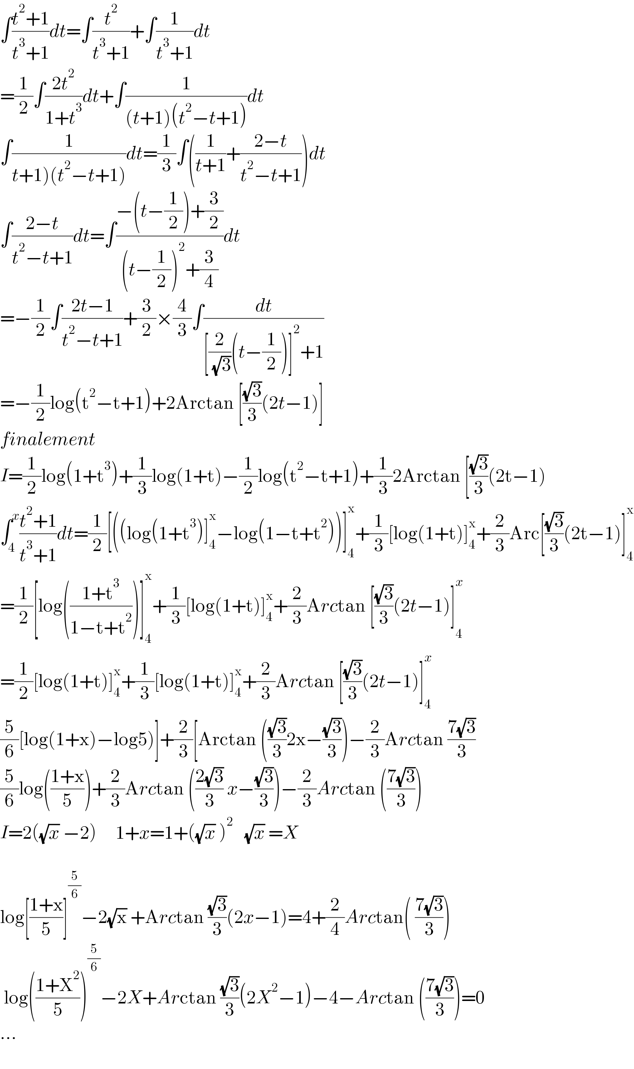 ∫((t^2 +1)/(t^3 +1))dt=∫(t^2 /(t^3 +1))+∫(1/(t^3 +1))dt  =(1/2)∫((2t^2 )/(1+t^3 ))dt+∫(1/((t+1)(t^2 −t+1)))dt  ∫(1/(t+1)(t^2 −t+1)))dt=(1/3)∫((1/(t+1))+((2−t)/(t^2 −t+1)))dt  ∫((2−t)/(t^2 −t+1))dt=∫((−(t−(1/2))+(3/2))/((t−(1/2))^2 +(3/4)))dt  =−(1/2)∫((2t−1)/(t^2 −t+1))+(3/2)×(4/3)∫(dt/([(2/( (√3)))(t−(1/2))]^2 +1))  =−(1/2)log(t^2 −t+1)+2Arctan [((√3)/3)(2t−1)]  finalement  I=(1/2)log(1+t^3 )+(1/3)log(1+t)−(1/2)log(t^2 −t+1)+(1/3)2Arctan [((√3)/3)(2t−1)  ∫_4 ^x ((t^2 +1)/(t^3 +1))dt=(1/2)[((log(1+t^3 )]_4 ^x −log(1−t+t^2 ))]_4 ^x +(1/3)[log(1+t)]_4 ^x +(2/3)Arc[((√3)/3)(2t−1)]_4 ^x   =(1/2)[log(((1+t^3 )/(1−t+t^2 )))]_4 ^x +(1/3)[log(1+t)]_4 ^x +(2/3)Arctan [((√3)/3)(2t−1)]_4^  ^x   =(1/2)[log(1+t)]_4 ^x +(1/3)[log(1+t)]_4 ^x +(2/3)Arctan [((√3)/3)(2t−1)]_4 ^x   (5/6)[log(1+x)−log5)]+(2/3)[Arctan (((√3)/3)2x−((√3)/3))−(2/3)Arctan ((7(√3))/3)  (5/6)log(((1+x)/5))+(2/3)Arctan (((2(√3))/3) x−((√3)/3))−(2/3)Arctan (((7(√3))/3))  I=2((√x) −2)     1+x=1+((√x) )^2    (√x) =X    log[((1+x)/5)]^(5/6) −2(√x) +Arctan ((√3)/3)(2x−1)=4+(2/4)Arctan( ((7(√3))/3))   log(((1+X^2 )/5))^(5/6) −2X+Arctan ((√3)/3)(2X^2 −1)−4−Arctan (((7(√3))/3))=0  ...    